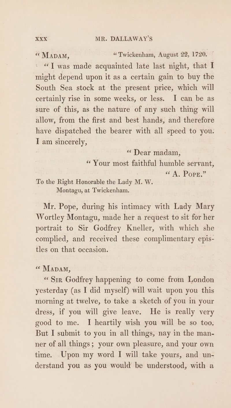 “ MapaAM, “ Twickenham, August 22, 1720. — “‘T was made acquainted late last night, that I might depend upon it as a certain gain to buy the South Sea stock at the present price, which will certainly rise in some weeks, or less. I can be as sure of this, as the nature of any such thing will allow, from the first and best hands, and therefore have dispatched the bearer with all speed to you. I am sincerely, “ Dear madam, «Your most faithful humble servant, “<< A. Pope.” To the Right Honorable the Lady M. W. Montagu, at Twickenham. Mr. Pope, during his intimacy with Lady Mary Wortley Montagu, made her a request to sit for her portrait to Sir Godfrey Kneller, with which she complied, and received these complimentary epis- tles on that occasion. «© Mapa, « Sir Godfrey happening to come from London yesterday (as I did myself) will wait upon you this morning at twelve, to take a sketch of you in your dress, if you will give leave. He is really very good to me. I heartily wish you will be so too. But I submit to you in all things, nay in the man- ner of all things; your own pleasure, and your own time. Upon my word I will take yours, and un- derstand you as you would be understood, with a