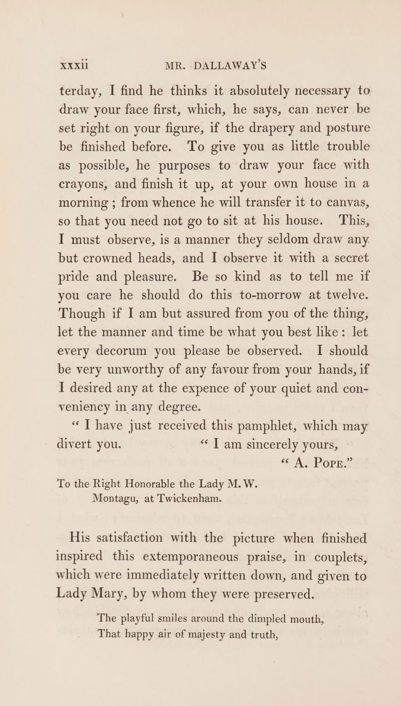 terday, I find he thinks it absolutely necessary to draw your face first, which, he says, can never be set right on your figure, if the drapery and posture be finished before. To give you as little trouble as possible, he purposes to draw your face with crayons, and finish it up, at your own house in a morning ; from whence he will transfer it to canvas, so that you need not go to sit at his house. This, I must observe, is a manner they seldom draw any but crowned heads, and I observe it with a secret pride and pleasure. Be so kind as to tell me if you care he should do this to-morrow at twelve. Though if I am but assured from you of the thing, let the manner and time be what you best like: let every decorum you please be observed. I should be very unworthy of any favour from your hands, if I desired any at the expence of your quiet and con- veniency in any degree. “ T have just received this pamphlet, which may divert you. “« T am sincerely yours, | YAO To the Right Honorable the Lady M. W. Montagu, at Twickenham. His satisfaction with the picture when finished inspired this extemporaneous praise, in couplets, which were immediately written down, and given to Lady Mary, by whom they were preserved. The playful smiles around the dimpled mouth, That happy air of majesty and truth,