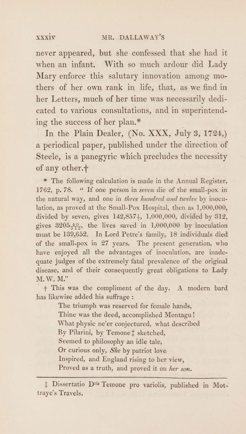 never appeared, but she confessed that she had it when an infant. With so much ardour did Lady Mary enforce this salutary innovation among mo- thers of her own rank in life, that, as we find in her Letters, much of her time was necessarily dedi- cated to various consultations, and in superintend- ing the success of her plan.* . In the Plain Dealer, (No. XXX, July 3, 1724,) a periodical paper, published under the direction of Steele, is a panegyric which precludes the necessity of any other. * The following calculation is made in the Annual Register, 1762, p.78. “ If one person in seven die of the small-pox in the natural way, and one in three hundred and twelve by inocu- lation, as proved at the Small-Pox Hospital, then as 1,000,000, divided by seven, gives 142,8571, 1,000,000, divided by 312, gives 32054°%, the lives saved in 1,000,000 by inoculation must be 139,652. In Lord Petre’s family, 18 individuals died of the small-pox in 27 years. The present generation, who have enjoyed all the advantages of inoculation, are inade- quate judges of the extremely fatal prevalence of the original disease, and of their consequently great obligations to Lady M. W. M.” + This was the compliment of the day. A modern bard has likewise added his suffrage : The triumph was reserved for female hands, Thine was the deed, accomplished Montagu! What physic ne’er conjectured, what described By Pilarini, by Temonet sketched, Seemed to philosophy an idle tale, Or curious only, She by patriot love Inspired, and England rising to her view, Proved as a truth, and proved it on her son. { Dissertatio D's Temone pro variolis, published in Mot- traye’s Travels,