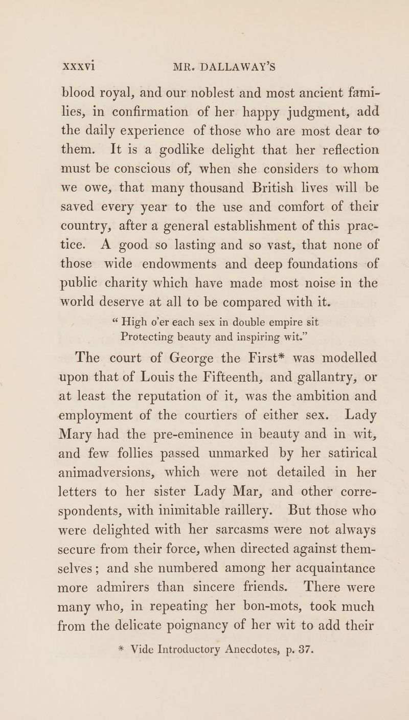 blood royal, and our noblest and most ancient fami- lies, in confirmation of her happy judgment, add the daily experience of those who are most dear to them. It is a godlike delight that her reflection must be conscious of, when she considers to whom we owe, that many thousand British lives will be saved every year to the use and comfort of their country, after a general establishment of this prac- tice. A good so lasting and so vast, that none of those wide endowments and deep foundations of public charity which have made most noise in the world deserve at all to be compared with it. “ High o’er each sex in double empire sit Protecting beauty and inspiring wit.” The court of George the First* was modelled upon that of Louis the Fifteenth, and gallantry, or at least the reputation of it, was the ambition and employment of the courtiers of either sex. Lady Mary had the pre-eminence in beauty and in wit, and few follies passed unmarked by her satirical animadversions, which were not detailed in her letters to her sister Lady Mar, and other corre- spondents, with inimitable raillery. But those who were delighted with her sarcasms were not always secure from their force, when directed against them- selves; and she numbered among her acquaintance more admirers than sincere friends. There were many who, in repeating her bon-mots, took much from the delicate poignancy of her wit to add their * Vide Introductory Anecdotes, p. 37.