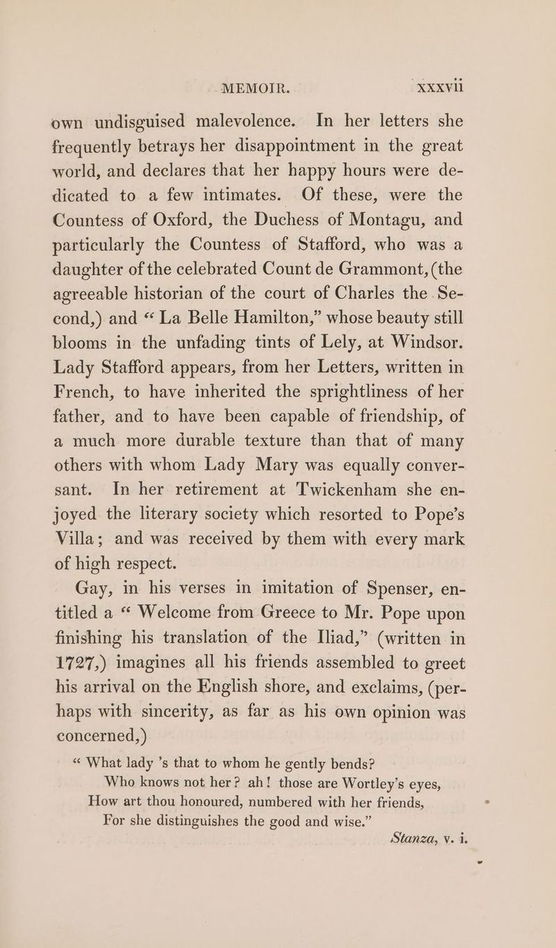 own undisguised malevolence. In her letters she frequently betrays her disappointment in the great world, and declares that her happy hours were de- dicated to a few intimates. Of these, were the Countess of Oxford, the Duchess of Montagu, and particularly the Countess of Stafford, who was a daughter of the celebrated Count de Grammont, (the agreeable historian of the court of Charles the Se- cond,) and “ La Belle Hamilton,” whose beauty still blooms in the unfading tints of Lely, at Windsor. Lady Stafford appears, from her Letters, written in French, to have inherited the sprightliness of her father, and to have been capable of friendship, of a much more durable texture than that of many others with whom Lady Mary was equally conver- sant. In her retirement at Twickenham she en- joyed the literary society which resorted to Pope’s Villa; and was received by them with every mark of high respect. Gay, in his verses in imitation of Spenser, en- titled a “ Welcome from Greece to Mr. Pope upon finishing his translation of the Iliad,” (written in 1727,) imagines all his friends assembled to greet his arrival on the English shore, and exclaims, (per- haps with sincerity, as far as his own opinion was concerned, ) «« What lady ’s that to whom he gently bends? Who knows not her? ah! those are Wortley’s eyes, How art thou honoured, numbered with her friends, For she distinguishes the good and wise.” Stanza, V. i.