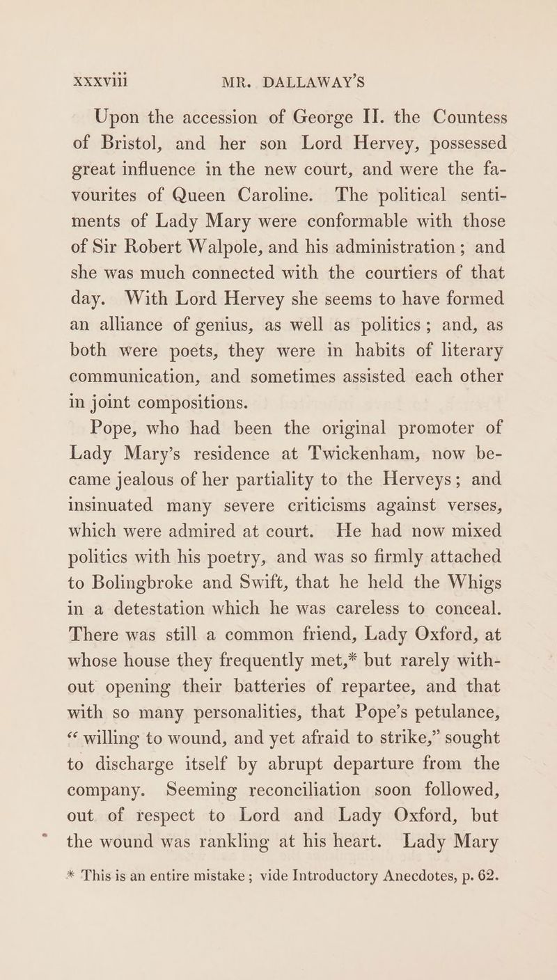 Upon the accession of George II. the Countess of Bristol, and her son Lord Hervey, possessed great influence in the new court, and were the fa- vourites of Queen Caroline. The political senti- ments of Lady Mary were conformable with those of Sir Robert Walpole, and his administration; and she was much connected with the courtiers of that day. With Lord Hervey she seems to have formed an alliance of genius, as well as politics; and, as both were poets, they were in habits of literary communication, and sometimes assisted each other in joint compositions. Pope, who had been the original promoter of Lady Mary’s residence at Twickenham, now be- came jealous of her partiality to the Herveys; and insinuated many severe criticisms against verses, which were admired at court. He had now mixed politics with his poetry, and was so firmly attached to Bolingbroke and Swift, that he held the Whigs in a detestation which he was careless to conceal. There was still a common friend, Lady Oxford, at whose house they frequently met,* but rarely with- out opening their batteries of repartee, and that with so many personalities, that Pope’s petulance, “‘ willing to wound, and yet afraid to strike,” sought to discharge itself by abrupt departure from the company. Seeming reconciliation soon followed, out of respect to Lord and Lady Oxford, but the wound was rankling at his heart. Lady Mary * This is an entire mistake ; vide Introductory Anecdotes, p. 62.