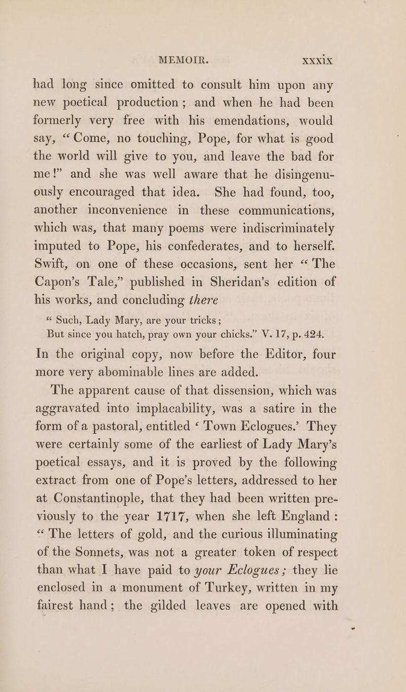 had long since omitted to consult him upon any new poetical production; and when he had been formerly very free with his emendations, would say, “Come, no touching, Pope, for what is good the world will give to you, and leave the bad for me!” and she was well aware that he disingenu- ously encouraged that idea. She had found, too, another inconvenience in these communications, which was, that many poems were indiscriminately imputed to Pope, his confederates, and to herself. Swift, on one of these occasions, sent her “ The Capon’s Tale,” published in Sheridan’s edition of his works, and concluding there «« Such, Lady Mary, are your tricks ; But since you hatch, pray own your chicks.” V.17, p. 424. In the original copy, now before the Editor, four more very abominable lines are added. The apparent cause of that dissension, which was aggravated into implacability, was a satire in the form of a pastoral, entitled ‘ Town Eclogues.’ They were certainly some of the earliest of Lady Mary’s poetical essays, and it is proved by the following extract from one of Pope’s letters, addressed to her at Constantinople, that they had been written pre- viously to the year 1717, when she left England : “ The letters of gold, and the curious illuminating of the Sonnets, was not a greater token of respect than what I have paid to your Eclogues; they lie enclosed in a monument of Turkey, written in my fairest hand; the gilded leaves are opened with