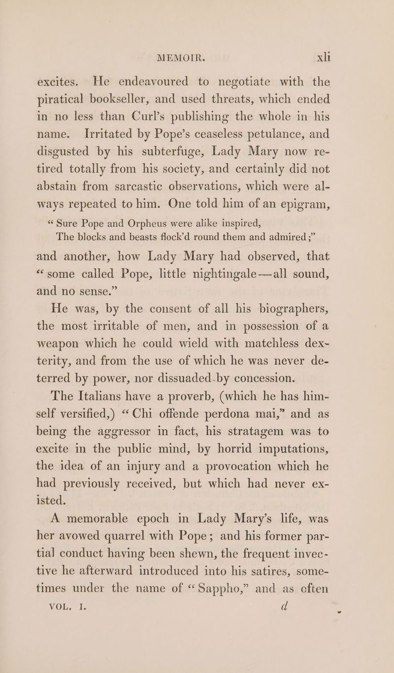 excites. He endeavoured to negotiate with the piratical bookseller, and used threats, which ended in no less than Curl’s publishing the whole in his name. Irritated by Pope’s ceaseless petulance, and disgusted by his subterfuge, Lady Mary now re- tired totally from his society, and certainly did not abstain from sarcastic observations, which were al- ways repeated to him. One told him of an epigram, «Sure Pope and Orpheus were alike inspired, The blocks and beasts flock’d round them and admired ;” and another, how Lady Mary had observed, that “some called Pope, little nightingale —all sound, and no sense.” He was, by the consent of all his biographers, the most irritable of men, and in possession of a weapon which he could wield with matchless dex~ terity, and from the use of which he was never de- terred by power, nor dissuaded-by concession. The Italians have a proverb, (which he has him- self versified,) “Chi offende perdona mai,” and as being the aggressor in fact, his stratagem was to excite in the public mind, by horrid imputations, the idea of an injury and a provocation which he had previously received, but which had never ex- isted. A memorable epoch in Lady Mary’s life, was her avowed quarrel with Pope; and his former par- tial conduct having been shewn, the frequent invec- tive he afterward introduced into his satires, some- times under the name of “Sappho,” and as often VOL. I. d