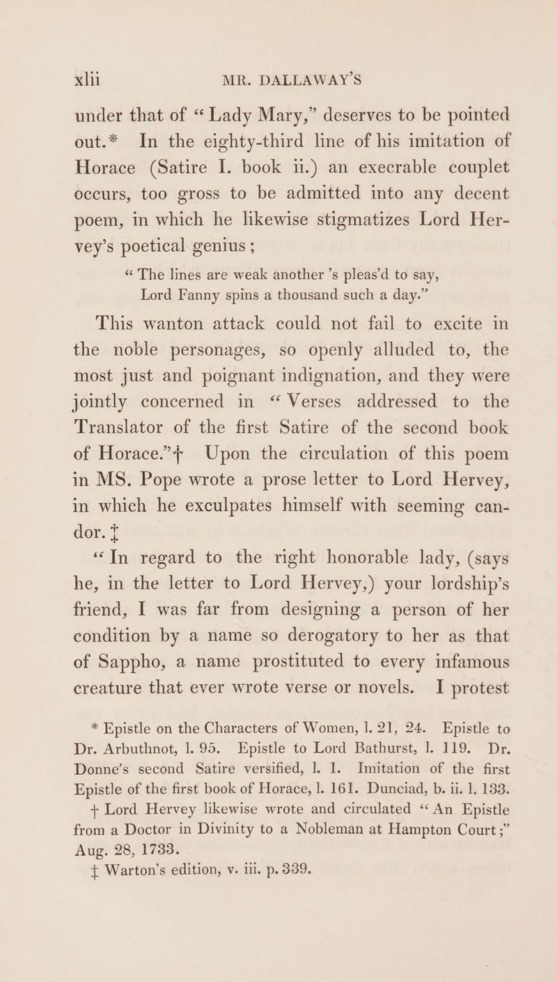 under that of “ Lady Mary,” deserves to be pointed out.* In the eighty-third line of his imitation of Horace (Satire I. book ii.) an execrable couplet occurs, too gross to be admitted into any decent poem, in which he likewise stigmatizes Lord Her- vey’s poetical genius ; “The lines are weak another ’s pleas’d to say, Lord Fanny spins a thousand such a day.” This wanton attack could not fail to excite in the noble personages, so openly alluded to, the most just and poignant indignation, and they were jointly concerned in “ Verses addressed to the Translator of the first Satire of the second book of Horace.”} Upon the circulation of this poem in MS. Pope wrote a prose letter to Lord Hervey, in which he exculpates himself with seeming can- dor. 5 ‘In regard to the right honorable lady, (says he, in the letter to Lord Hervey,) your lordship’s friend, I was far from designing a person of her condition by a name so derogatory to her as that of Sappho, a name prostituted to every infamous creature that ever wrote verse or novels. I protest * Epistle on the Characters of Women, |. 21, 24. Epistle to Dr. Arbuthnot, 1.95. Epistle to Lord Bathurst, 1. 119. Dr. Donne’s second Satire versified, 1. 1. Imitation of the first Epistle of the first book of Horace, l. 161. Dunciad, b. ii. 1. 133. + Lord Hervey likewise wrote and circulated “An Epistle from a Doctor in Divinity to a Nobleman at Hampton Court ;” Aug. 28, 1733. { Warton’s edition, v. il. p. 339.