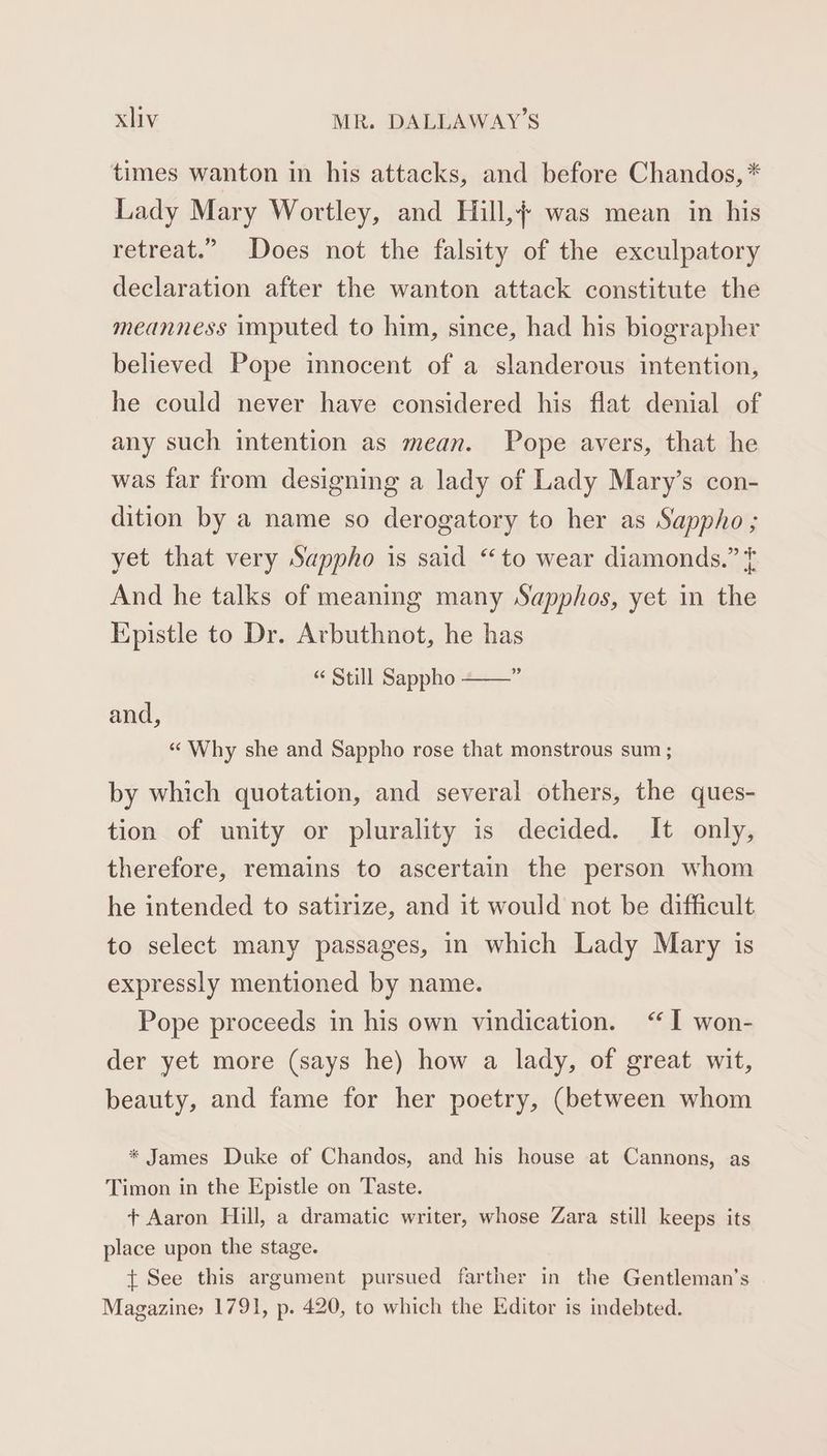 times wanton in his attacks, and before Chandos, * Lady Mary Wortley, and Hill, was mean in his retreat.” Does not the falsity of the exculpatory declaration after the wanton attack constitute the meanness imputed to him, since, had his biographer believed Pope innocent of a slanderous intention, he could never have considered his flat denial of any such intention as mean. Pope avers, that he was far from designing a lady of Lady Mary’s con- dition by a name so derogatory to her as Sappho; yet that very Sappho is said “to wear diamonds.” ¢ And he talks of meaning many Sapphos, yet in the Epistle to Dr. Arbuthnot, he has 39 “ Still Sappho and, “Why she and Sappho rose that monstrous sum ; by which quotation, and several others, the ques- tion of unity or plurality is decided. It only, therefore, remains to ascertain the person whom he intended to satirize, and it would not be difficult to select many passages, in which Lady Mary is expressly mentioned by name. Pope proceeds in his own vindication. “I won- der yet more (says he) how a lady, of great wit, beauty, and fame for her poetry, (between whom * James Duke of Chandos, and his house at Cannons, as Timon in the Epistle on Taste. + Aaron Hill, a dramatic writer, whose Zara still keeps its place upon the stage. t See this argument pursued farther in the Gentleman’s Magazine» 1791, p. 420, to which the Editor is indebted.