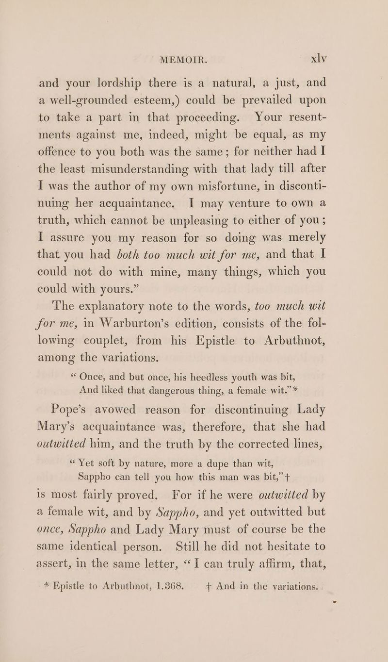 and your lordship there is a natural, a just, and a well-grounded esteem,) could be prevailed upon to take a part in that proceeding. Your resent- ments against me, indeed, might be equal, as my offence to you both was the same; for neither had I the least misunderstanding with that lady till after I was the author of my own misfortune, in disconti- nuing her acquaintance. I may venture to own a truth, which cannot be unpleasing to either of you; I assure you my reason for so doing was merely that you had both too much wit for me, and that I could not do with mine, many things, which you could with yours.” The explanatory note to the words, too much wit for me, in Warburton’s edition, consists of the fol- lowing couplet, from his Epistle to Arbuthnot, among the variations. “Once, and but once, his heedless youth was bit, And liked that dangerous thing, a female wit.” * Pope’s avowed reason for discontinuing Lady Mary’s acquaintance was, therefore, that she had outwitted him, and the truth by the corrected lines, “ Yet soft by nature, more a dupe than wit, Sappho can tell you how this man was bit,” + is most fairly proved. For if he were outwitted by a female wit, and by Sappho, and yet outwitted but once, Sappho and Lady Mary must of course be the same identical person. Still he did not hesitate to assert, in the same letter, “I can truly affirm, that, * Epistle to Arbuthnot, 1.368. + And in the variations.