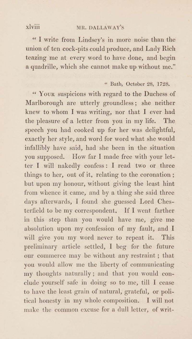 “I write from Lindsey’s in more noise than the union of ten cock-pits could produce, and Lady Rich teazing me at every word to have done, and begin a quadrille, which she cannot make up without me.” “ Bath, October 28, 1728. “« Your suspicions with regard to the Duchess of Marlborough are utterly groundless; she neither knew to whom I was writing, nor that I ever had the pleasure of a letter from you in my life. The speech you had cooked up for her was delightful, exactly her style, and word for word what she would infallibly have said, had she been in the situation you supposed. How far I made free with your let- ter I will nakedly confess: I read two or three things to her, out of it, relating to the coronation ; but upon my honour, without giving the least hint from whence it came, and by a thing she said three days afterwards, I found she guessed Lord Ches- terfield to be my correspondent. If I went farther in this step than you would have me, give me absolution upon my confession of my fault, and I will give you my word never to repeat it. This preliminary article settled, I beg for the future our commerce may be without any restraint ; that you would allow me the liberty of communicating my thoughts naturally; and that you would con- clude yourself safe in doing so to me, till I cease to have the least grain of natural, grateful, or poli- tical honesty in my whole composition. [I will not make the common excuse for a dull letter, of writ-