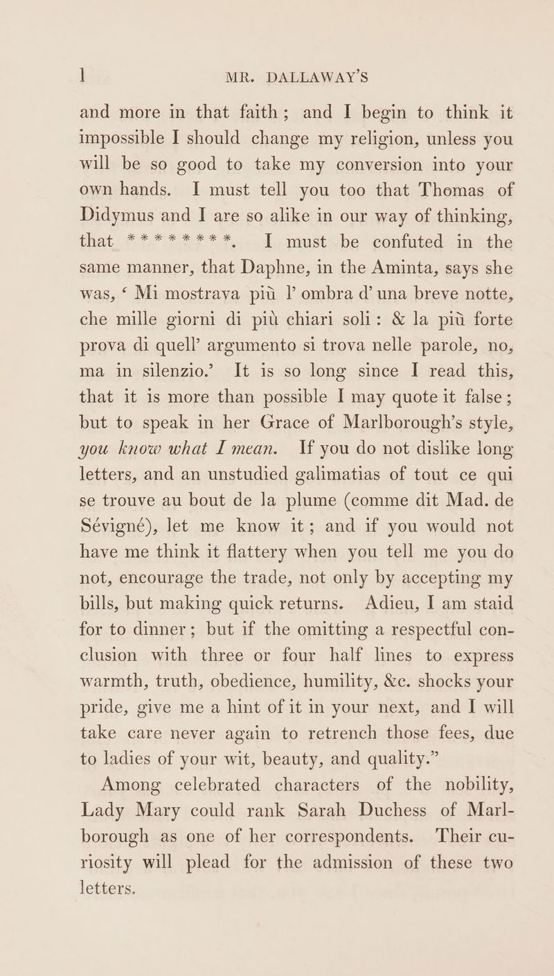 and more in that faith; and I begin to think it impossible I should change my religion, unless you will be so good to take my conversion into your own hands. I must tell you too that Thomas of Didymus and I are so alike in our way of thinking, that ********, T must be confuted in the same manner, that Daphne, in the Aminta, says she was, ‘ Mi mostraya pii l ombra d’ una breve notte, che mille giorni di pit chiari soli: & la piu forte prova di quell’ argumento si trova nelle parole, no, ma in silenzio.’ It is so long since I read this, that it is more than possible I may quote it false ; but to speak in her Grace of Marlborough’s style, you know what I mean. If you do not dislike long letters, and an unstudied galimatias of tout ce qui se trouve au bout de la plume (comme dit Mad. de Sévigné), let me know it; and if you would not have me think it flattery when you tell me you do not, encourage the trade, not only by accepting my bills, but making quick returns. Adieu, I am staid for to dinner; but if the omitting a respectful con- clusion with three or four half lines to express warmth, truth, obedience, humility, &c. shocks your pride, give me a hint of it in your next, and I will take care never again to retrench those fees, due to ladies of your wit, beauty, and quality.” Among celebrated characters of the nobility, Lady Mary could rank Sarah Duchess of Marl- borough as one of her correspondents. Their cu- riosity will plead for the admission of these two letters.