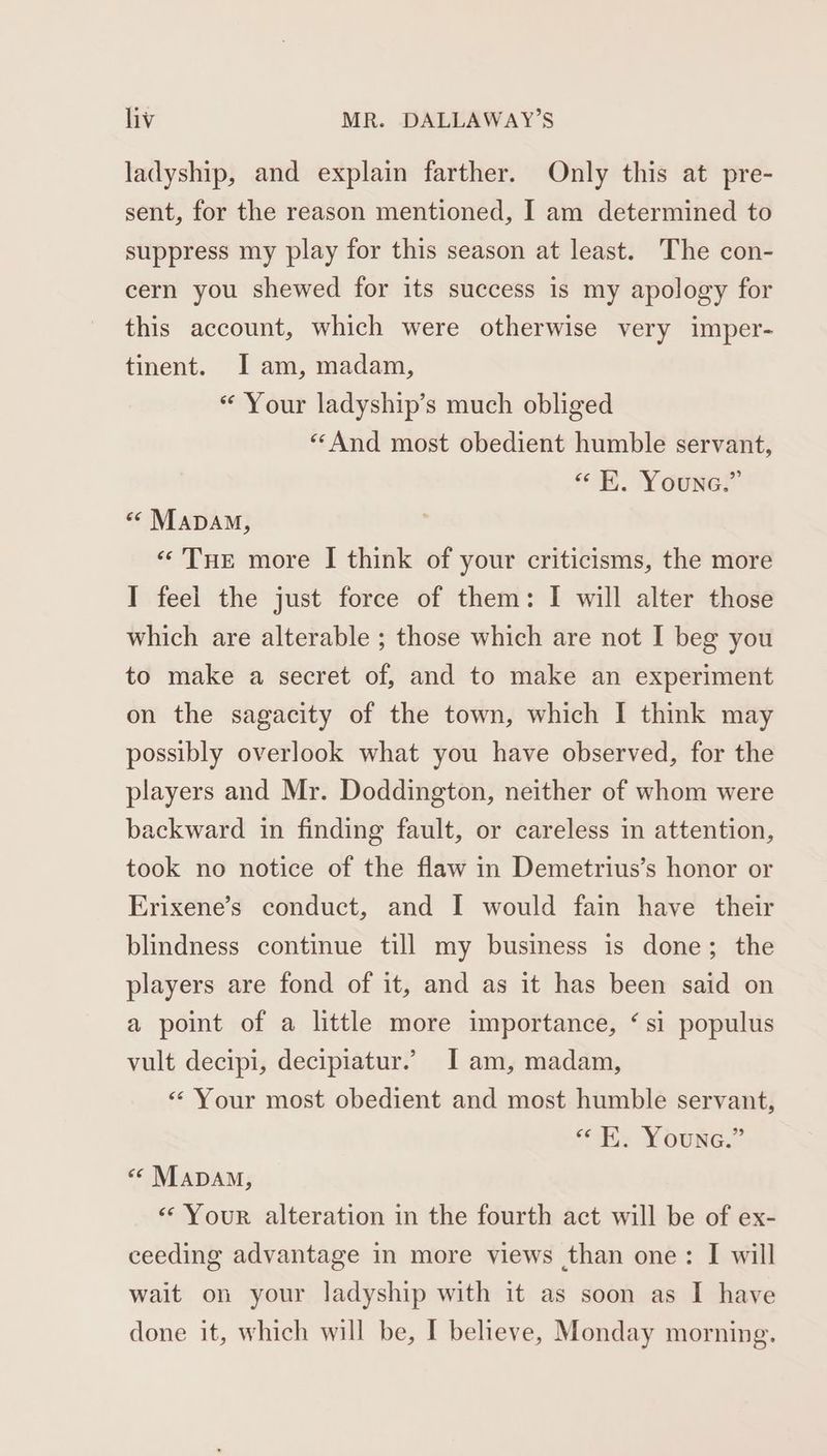 ladyship, and explain farther. Only this at pre- sent, for the reason mentioned, I am determined to suppress my play for this season at least. The con- cern you shewed for its success is my apology for this account, which were otherwise very imper- tinent. Iam, madam, “ Your ladyship’s much obliged “And most obedient humble servant, «< K. Youne.” « MADAM, “Tue more I think of your criticisms, the more I feel the just force of them: I will alter those which are alterable ; those which are not I beg you to make a secret of, and to make an experiment on the sagacity of the town, which I think may possibly overlook what you have observed, for the players and Mr. Doddington, neither of whom were backward in finding fault, or careless in attention, took no notice of the flaw in Demetrius’s honor or Erixene’s conduct, and I would fain have their blindness continue till my business is done; the players are fond of it, and as it has been said on a point of a little more importance, ‘si populus vult decipi, decipiatur.’ I am, madam, «Your most obedient and most humble servant, “K. Youne.” «‘ MapAM, «Your alteration in the fourth act will be of ex- ceeding advantage in more views than one: I will wait on your ladyship with it as soon as I have done it, which will be, I believe, Monday morning.