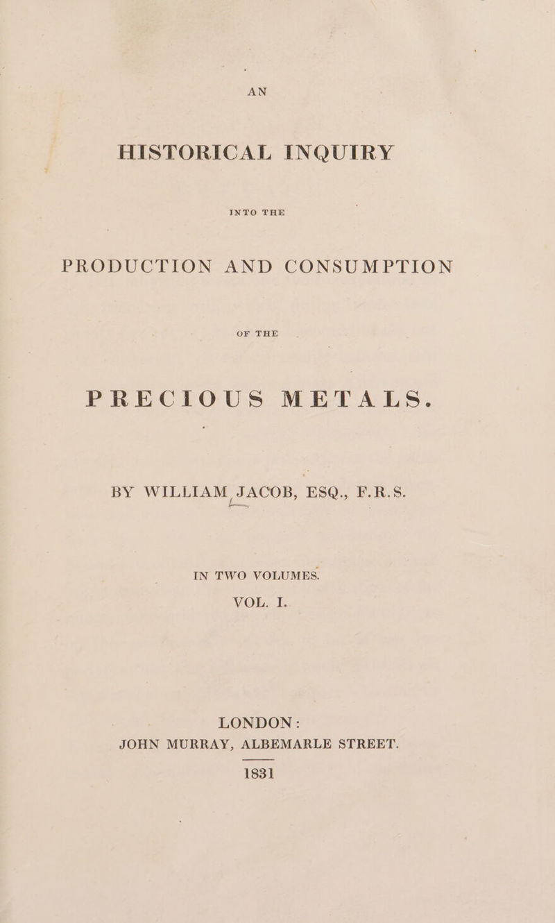 HISTORICAL INQUIRY INTO THE PRODUCTION AND CONSUMPTION OF THE PRECIOUS METALS. BY WILLIAM JACOB, ESQ., F.R.S. IN TWO VOLUMES. VOL.. I. LONDON: JOHN MURRAY, ALBEMARLE STREET. —————EE 1831