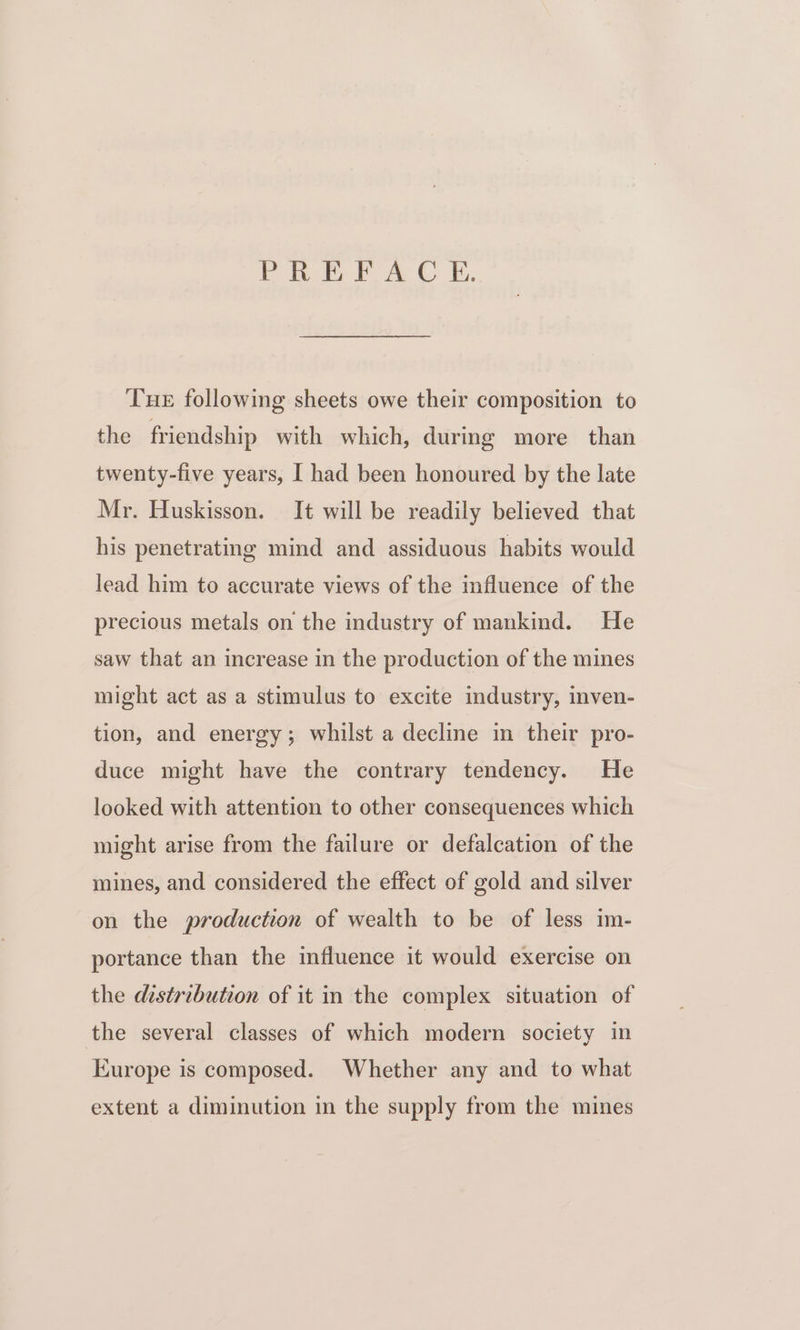 PREFACE. Tue following sheets owe their composition to the friendship with which, during more than twenty-five years, I had been honoured by the late Mr. Huskisson. It will be readily believed that his penetrating mind and assiduous habits would lead him to accurate views of the influence of the precious metals on the industry of mankind. He saw that an increase in the production of the mines might act as a stimulus to excite industry, inven- tion, and energy; whilst a decline in their pro- duce might have the contrary tendency. He looked with attention to other consequences which might arise from the failure or defalcation of the mines, and considered the effect of gold and silver on the production of wealth to be of less im- portance than the influence it would exercise on the distribution of it in the complex situation of the several classes of which modern society in Europe is composed. Whether any and to what extent a diminution in the supply from the mines