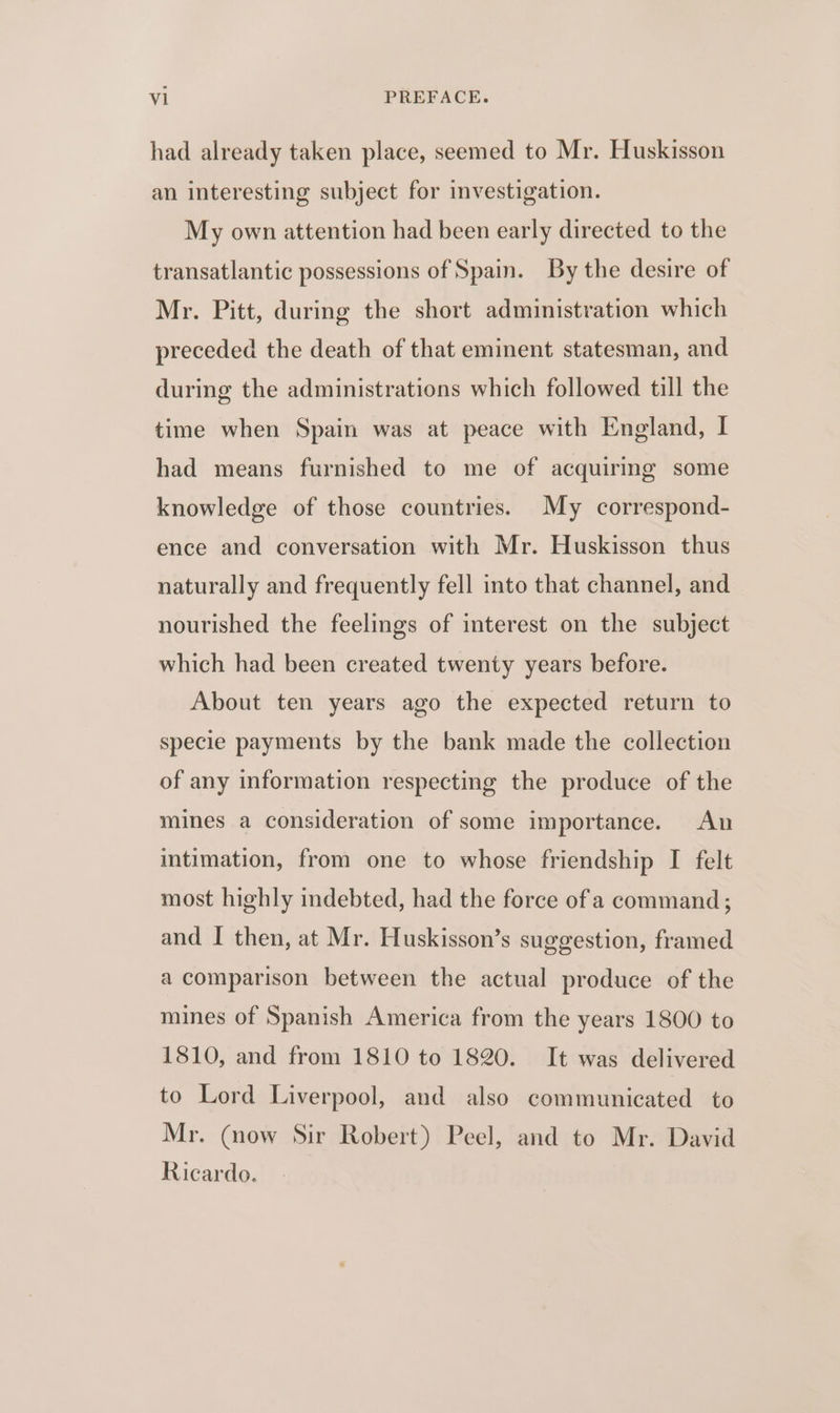had already taken place, seemed to Mr. Huskisson an interesting subject for investigation. My own attention had been early directed to the transatlantic possessions of Spain. By the desire of Mr. Pitt, during the short administration which preceded the death of that eminent statesman, and during the administrations which followed till the time when Spain was at peace with England, I had means furnished to me of acquiring some knowledge of those countries. My correspond- ence and conversation with Mr. Huskisson thus naturally and frequently fell into that channel, and nourished the feelings of interest on the subject which had been created twenty years before. About ten years ago the expected return to specie payments by the bank made the collection of any information respecting the produce of the mines a consideration of some importance. An intimation, from one to whose friendship I felt most highly indebted, had the force of a command; and I then, at Mr. Huskisson’s suggestion, framed a comparison between the actual produce of the mines of Spanish America from the years 1800 to 1810, and from 1810 to 1820. It was delivered to Lord Liverpool, and also communicated to Mr. (now Sir Robert) Peel, and to Mr. David Ricardo.