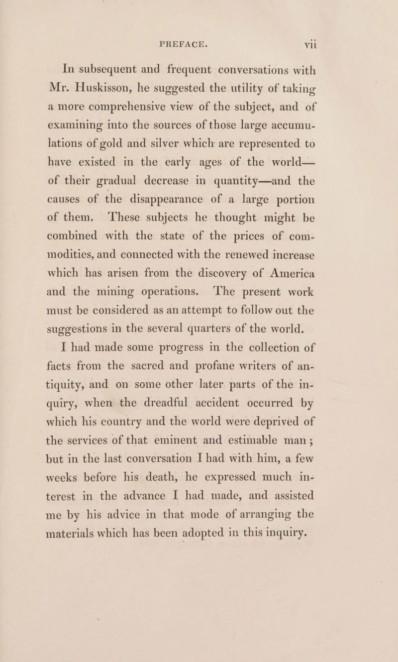 In subsequent and frequent conversations with Mr. Huskisson, he suggested the utility of taking a more comprehensive view of the subject, and of examining into the sources of those large accumu- lations of gold and silver which are represented to have existed in the early ages of the world— of their gradual decrease in quantity—and the causes of the disappearance of a large portion of them. ‘These subjects he thought might be combined with the state of the prices of com- modities, and connected with the renewed increase which has arisen from the discovery of America and the mining operations. ‘The present work must be considered as an attempt to follow out the suggestions in the several quarters of the world. I had made some progress in the collection of facts from the sacred and profane writers of an- tiquity, and on some other later parts of the in- quiry, when the dreadful accident occurred by which his country and the world were deprived of the services of that eminent and estimable man ; but in the last conversation I had with him, a few weeks before his death, he expressed much in- terest in the advance I had made, and assisted me by his advice in that mode of arranging the materials which has been adopted in this inquiry.