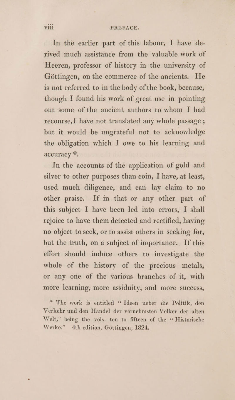 In the earlier part of this labour, I have de- rived much assistance from the valuable work of Heeren, professor of history in the university of Gottingen, on the commerce of the ancients. He is not referred to in the body of the book, because, though I found his work of great use in pointing out some of the ancient authors to whom I had recourse, I have not translated any whole passage ; but it would be ungrateful not to acknowledge the obligation which I owe to his learning and accuracy *. In the accounts of the application of gold and silver to other purposes than coin, I have, at least, used much diligence, and can lay claim to no other praise. If in that or any other part of this subject I have been led into errors, I shall rejoice to have them detected and rectified, having no object to seek, or to assist others in seeking for, but the truth, on a subject of importance. If this effort should induce others to investigate the whole of the history of the precious metals, or any one of the various branches of it, with more learning, more assiduity, and more success, * The work is entitled ‘‘ _Ideen ueber die Politik, den Verkehr und den Handel der vornehmsten Volker der alten Welt,” being the vols. ten to fifteen of the ‘‘ Historische Werke.” 4th edition, Gottingen, 1824.