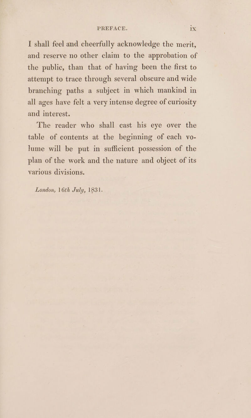I shall feel and cheerfully acknowledge the merit, and reserve no other claim to the approbation of the public, than that of having been the first to attempt to trace through several obscure and wide branching paths a subject in which mankind in all ages have felt a very intense degree of curiosity and interest. The reader who shall cast his eye over the table of contents at the beginning of each vo- lume will be put in sufficient possession of the plan of the work and the nature and object of its various divisions. London, 16th July, 1831.