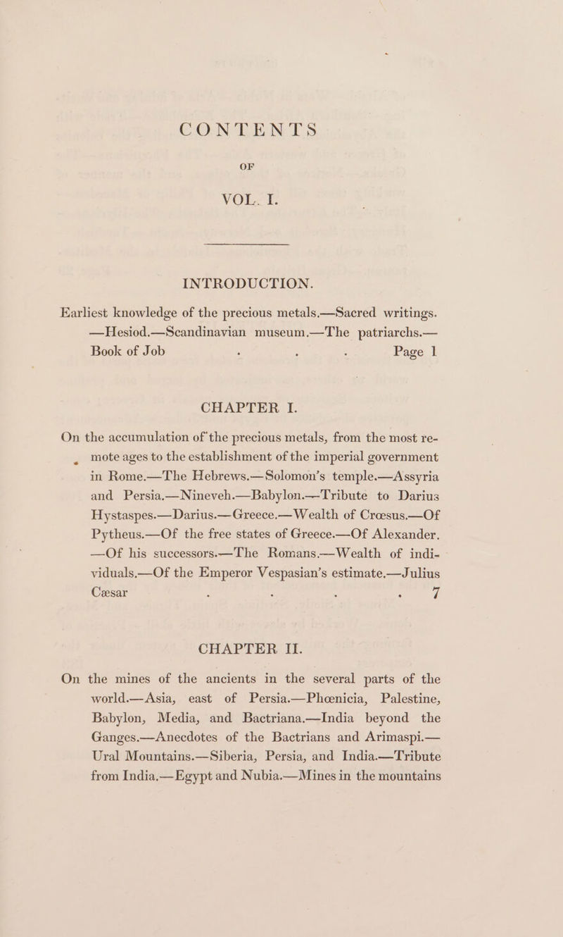 CONTENTS OF VOL. Ff. INTRODUCTION. —Hesiod.—Scandinavian museum.—The patriarchs.— Book of Job ‘ : , Page 1 CHAPTER I. ¢ mote ages to the establishment of the imperial government in Rome.—The Hebrews.—Solomon’s temple.—Assyria and Persia,—Nineveh.—Babylon.—Tribute to Darius Hystaspes.—Darius.—Greece.— Wealth of Croesus —Of Pytheus.—Of the free states of Greece—Of Alexander. —Of his successors.—The Romans.—Wealth of indi- viduals.—Of the Emperor Vespasian’s estimate.—Julius Ceesar : : : : 7 CHAPTER II. world.—Asia, east of Persia.—Pheenicia, Palestine, Babylon, Media, and Bactriana.—India beyond the Ganges.—Anecdotes of the Bactrians and Arimaspi.— Ural Mountains.—Siberia, Persia, and India.—Tribute from India,— Egypt and Nubia.— Mines in the mountains