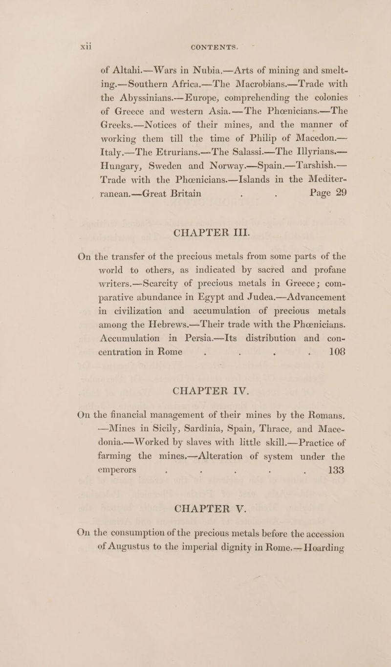 of Altahi.— Wars in Nubia.—Arts of mining and smelt- ing.—Southern Africax—The Macrobians.—Trade with the Abyssinians.— Europe, comprehending the colonies of Greece and western Asia. —The Phcenicians.—The Greeks.—Notices of their mines, and the manner of working them till the time of Philip of Macedon.— Italy.—The Etrurians.—The Salassi—The Ilyrians.— Hungary, Sweden and Norway.—Spain.—Tarshish.— Trade with the Phcoenicians.—Islands in the Mediter- ranean.—Great Britain ; : Page 29 CHAPTER III. On the transfer of the precious metals from some parts of the world to others, as indicated by sacred and profane writers.—Scarcity of precious metals in Greece; com- parative abundance in Egypt and Judea.—Advancement in civilization and accumulation of precious metals among the Hebrews.—Their trade with the Pheenicians. Accumulation in Persia—Its distribution and con- centration in Rome i : ; } 108 CHAPTER IV. On the financial management of their mines by the Romans. —Mines in Sicily, Sardinia, Spain, Thrace, and Mace- donia.—W orked by slaves with little skill_—Practice of farming the mines.—Alteration of system under the emperors ; : : 133 CHAPTER V. On the consumption of the precious metals before the accession of Augustus to the imperial dignity in Rome.— Hoarding