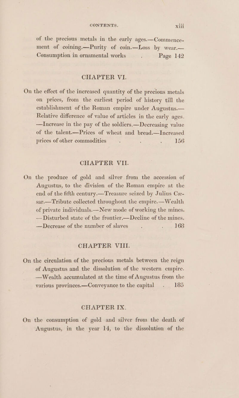 of the precious metals in the early ages.—Commence- ment of coining.—Purity of coin.—Loss by wear.— Consumption in ornamental works Page 142 CHAPTER VI. On the effect of the increased quantity of the precious metals on prices, from the earliest period of history till the establishment of the Roman empire under Augustus.— Relative difference of value of articles in the early ages. —Increase in the pay of the soldiers —Decreasing value of the talent.—Prices of wheat and bread.—Increased prices of other commodities : : . 156 CHAPTER VII. On the produce of gold and silver from the accession of Augustus, to the division of the Roman empire at the end of the fifth century.—Treasure seized by Julius Ca- sar.—Tribute collected throughout the empire.—Wealth of private individuals.—New mode of working the mines. — Disturbed state of the frontier—Decline of the mines. —Decrease of the number of slaves ; . . 168 CHAPTER VIII. On the circulation of the precious metals between the reign of Augustus and the dissolution of the western empire. —Wealth accumulated at the time of Augustus from the various provinces.—Conveyance to the capital . 185 CHAPTER IX. On the consumption of gold and silver from the death of Augustus, in the year 14, to the dissolution of the