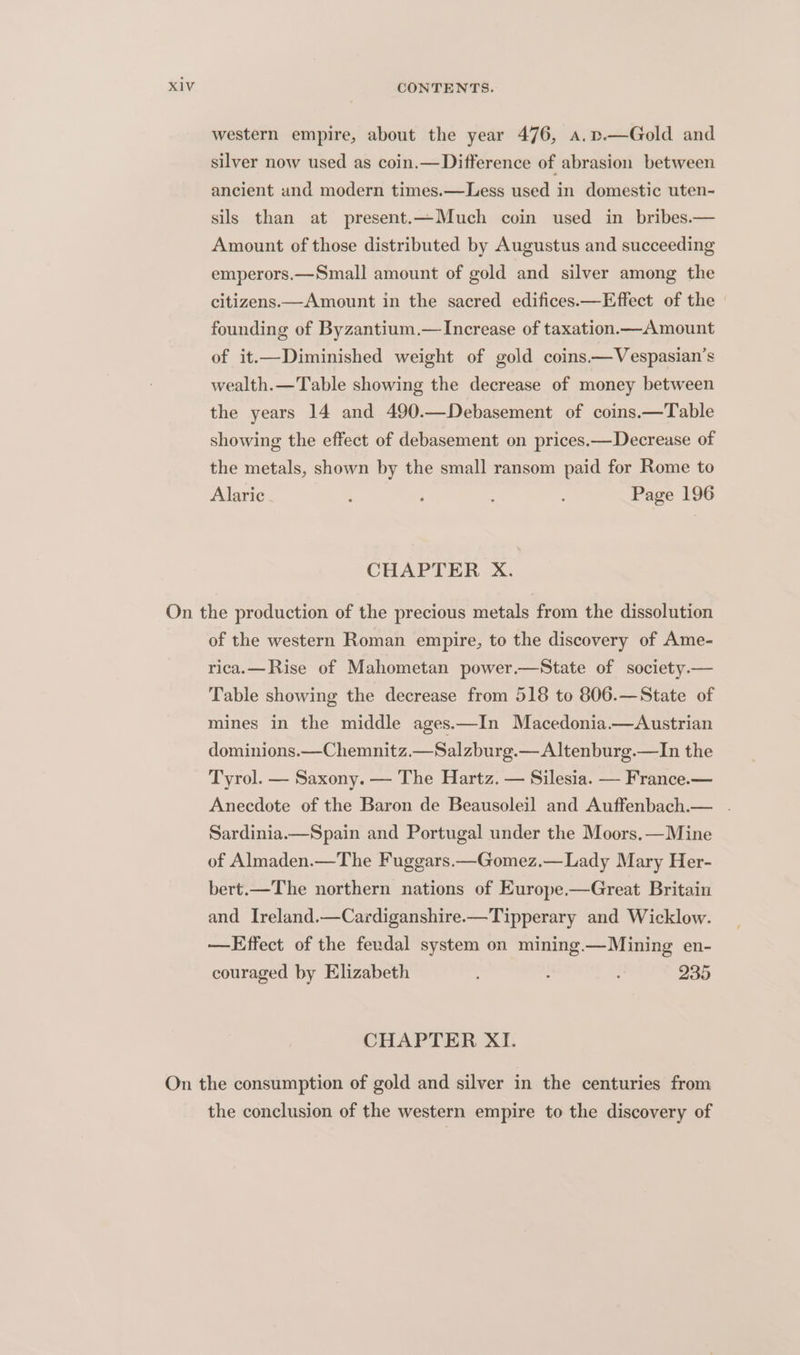 western empire, about the year 476, a.p.—Gold and silver now used as coin.—Difference of abrasion between ancient and modern times.—Less used in domestic uten- sils than at present.—Much coin used in bribes.— Amount of those distributed by Augustus and succeeding emperors.—Small amount of gold and silver among the citizens.—Amount in the sacred edifices.—Effect of the | founding of Byzantium.— Increase of taxation.— Amount of it.—Diminished weight of gold coins—Vespasian’s wealth.—Table showing the decrease of money between the years 14 and 490.—Debasement of coins.—Table showing the effect of debasement on prices.—Decrease of the metals, shown by the small ransom paid for Rome to Alaric : ; Page 196 CHAPTER X. of the western Roman empire, to the discovery of Ame- rica.—Rise of Mahometan power.—State of society.— Table showing the decrease from 518 to 806.—State of mines in the middle ages.—In Macedonia.—Austrian dominions.—Chemnitz.—Salzburg.— Altenburg.—In the Tyrol. — Saxony. — The Hartz. — Silesia. — France.— Anecdote of the Baron de Beausoleil and Auffenbach.— . Sardinia.—Spain and Portugal under the Moors.—Mine of Almaden.—The Fuggars.—Gomez.— Lady Mary Her- bert.—The northern nations of Europe——Great Britain and Ireland.—Cardiganshire.—Tipperary and Wicklow. —Effect of the feudal system on mining.—Mining en- couraged by Elizabeth : 235 CHAPTER XI. the conclusion of the western empire to the discovery of