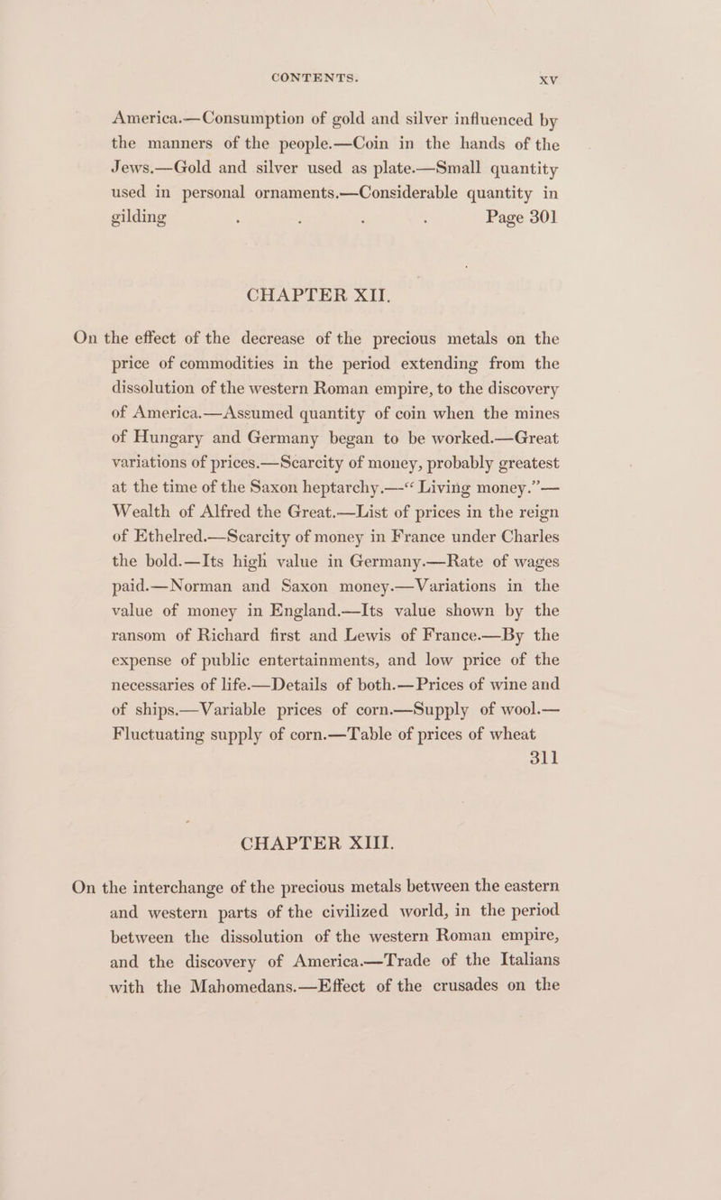America.—Consumption of gold and silver influenced by the manners of the people.—Coin in the hands of the Jews.—Gold and silver used as plate——Small quantity used in personal ornaments.—Considerable quantity in gilding : : Page 301 CHAPTER XII. On the effect of the decrease of the precious metals on the price of commodities in the period extending from the dissolution of the western Roman empire, to the discovery of America.—Assumed quantity of coin when the mines of Hungary and Germany began to be worked.—Great variations of prices.—Scarcity of money, probably greatest at the time of the Saxon heptarchy.—-“‘ Living money.” — Wealth of Alfred the Great.—List of prices in the reign of Ethelred.—Scarcity of money in France under Charles the bold.—Its high value in Germany.—Rate of wages paid.— Norman and Saxon money.—Variations in the value of money in England.—Its value shown by the ransom of Richard first and Lewis of France.—By the expense of public entertainments, and low price of the necessaries of life.—Details of both.—Prices of wine and of ships.—Variable prices of corn.—Supply of wool.— Fluctuating supply of corn.—Table of prices of wheat 311 CHAPTER XIII. On the interchange of the precious metals between the eastern and western parts of the civilized world, in the period between the dissolution of the western Roman empire, and the discovery of America.—Trade of the Italians with the Mahomedans.—Effect of the crusades on the