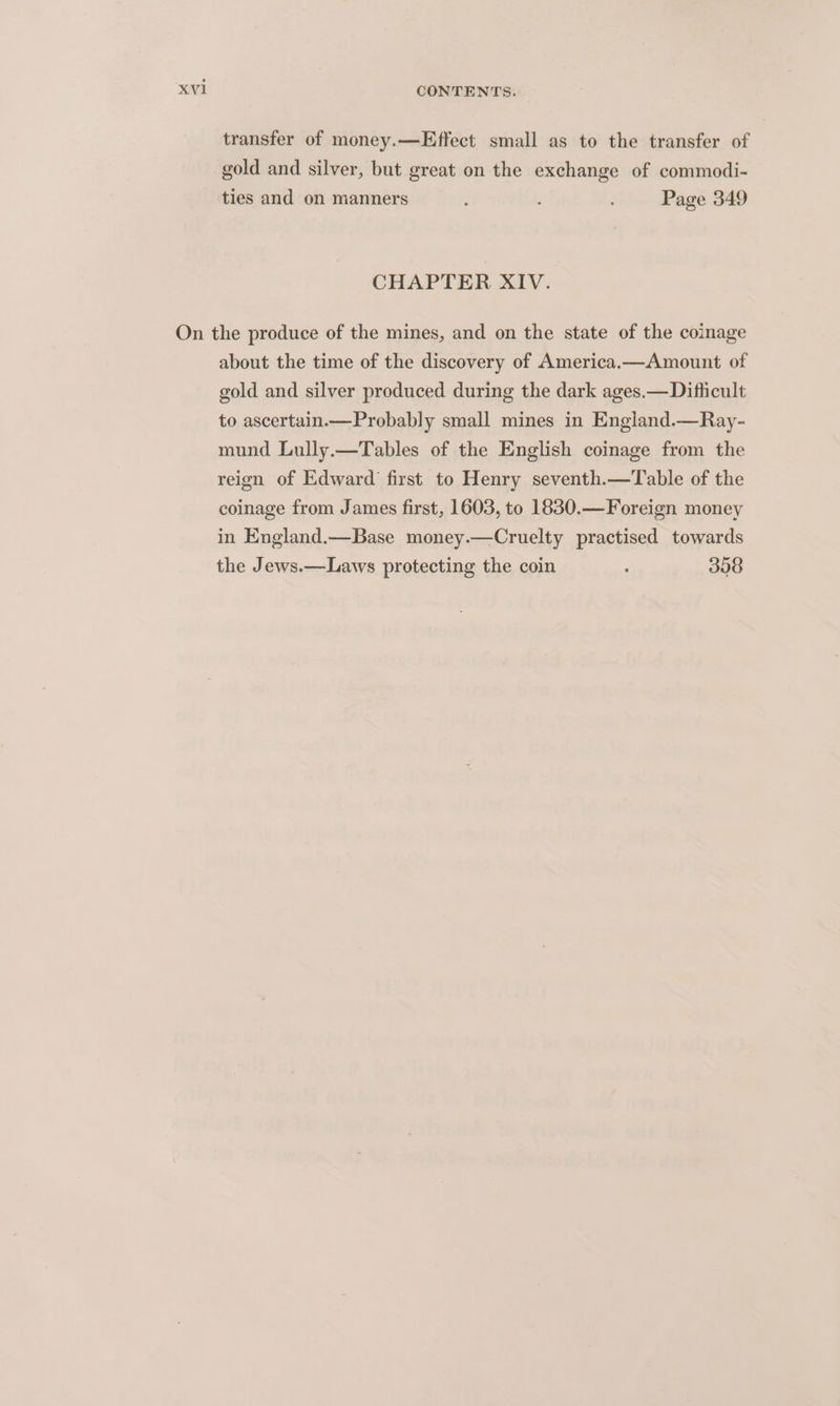 transfer of money.—Effect small as to the transfer of gold and silver, but great on the exchange of commodi- ties and on manners Page 349 CHAPTER XIV. On the produce of the mines, and on the state of the coinage about the time of the discovery of America.—Amount of gold and silver produced during the dark ages.—Difficult to ascertain——Probably small mines in England.—Ray- mund Lully.—Tables of the English coinage from the reign of Edward first to Henry seventh.—Table of the coinage from James first, 1603, to 1830.—Foreign money in England.—Base money.—Cruelty practised towards the Jews.—Laws protecting the coin ; 308