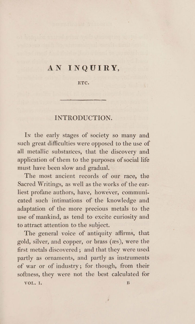 AN INQUIRY, ETC. INTRODUCTION. In the early stages of society so many and such great difficulties were opposed to the use of all metallic substarices, that the discovery and application of them to the purposes of social life must have been slow and gradual. The most ancient records of our race, the Sacred Writings, as well as the works of the ear- liest profane authors, have, however, communi- cated such intimations of the knowledge and adaptation of the more precious metals to the use of mankind, as tend to excite curiosity and to attract attention to the subject. The general voice of antiquity affirms, that gold, silver, and copper, or brass (as), were the first metals discovered; and that they were used partly as ornaments, and partly as instruments of war or of industry; for though, from their softness, they were not the best calculated for