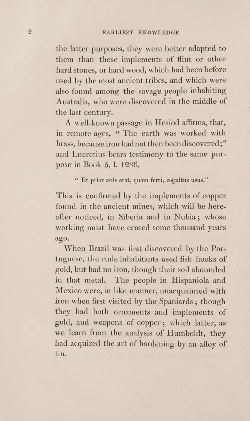 the latter purposes, they were better adapted to them than those implements of flint or other hard stones, or hard wood, which had been before used by the most ancient tribes, and which were also found among the savage people inhabiting Australia, who were discovered in the middle of the last century. A well-known passage in Hesiod affirms, that, in remote ages, “* The earth was worked with brass, because iron had not then been discovered ;” and Lucretius bears testimony to the same pur- pose in Book 5, |. 1286, “ Et prior eris erat, quam ferri, cognitus usus.” This is confirmed by the implements of copper found in the ancient mines, which will be here- after noticed, in Siberia and in Nubia; whose working must have ceased some thousand years ago. When Brazil was first discovered by the Por- tuguese, the rude inhabitants used fish hooks of gold, but had no iron, though their soil abounded in that metal. The people in Hispaniola and Mexico were, in like manner, unacquainted with iron when first visited by the Spaniards ; though they had both ornaments and implements of gold, and weapons of copper; which latter, as we learn from the analysis of Humboldt, they had acquired the art of hardening by an alloy of tin.