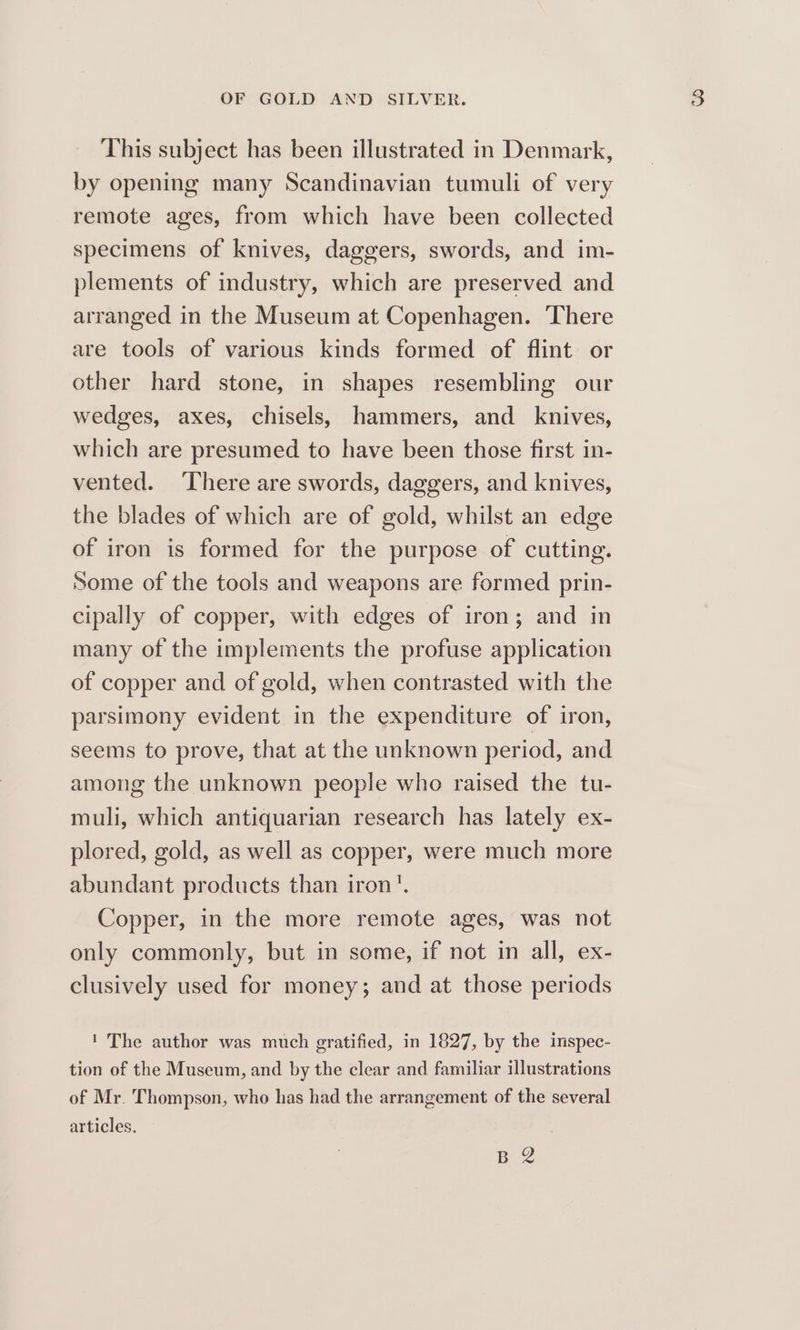 This subject has been illustrated in Denmark, by opening many Scandinavian tumuli of very remote ages, from which have been collected specimens of knives, daggers, swords, and im- plements of industry, which are preserved and arranged in the Museum at Copenhagen. There are tools of various kinds formed of flint or other hard stone, in shapes resembling our wedges, axes, chisels, hammers, and knives, which are presumed to have been those first in- vented. There are swords, daggers, and knives, the blades of which are of gold, whilst an edge of iron is formed for the purpose of cutting. Some of the tools and weapons are formed prin- cipally of copper, with edges of iron; and in many of the implements the profuse application of copper and of gold, when contrasted with the parsimony evident in the expenditure of iron, seems to prove, that at the unknown period, and among the unknown people who raised the tu- muli, which antiquarian research has lately ex- plored, gold, as well as copper, were much more abundant products than iron’. Copper, in the more remote ages, was not only commonly, but in some, if not in all, ex- clusively used for money; and at those periods ' The author was much gratified, in 1827, by the inspec- tion of the Museum, and by the clear and familiar illustrations of Mr. Thompson, who has had the arrangement of the several articles. ge