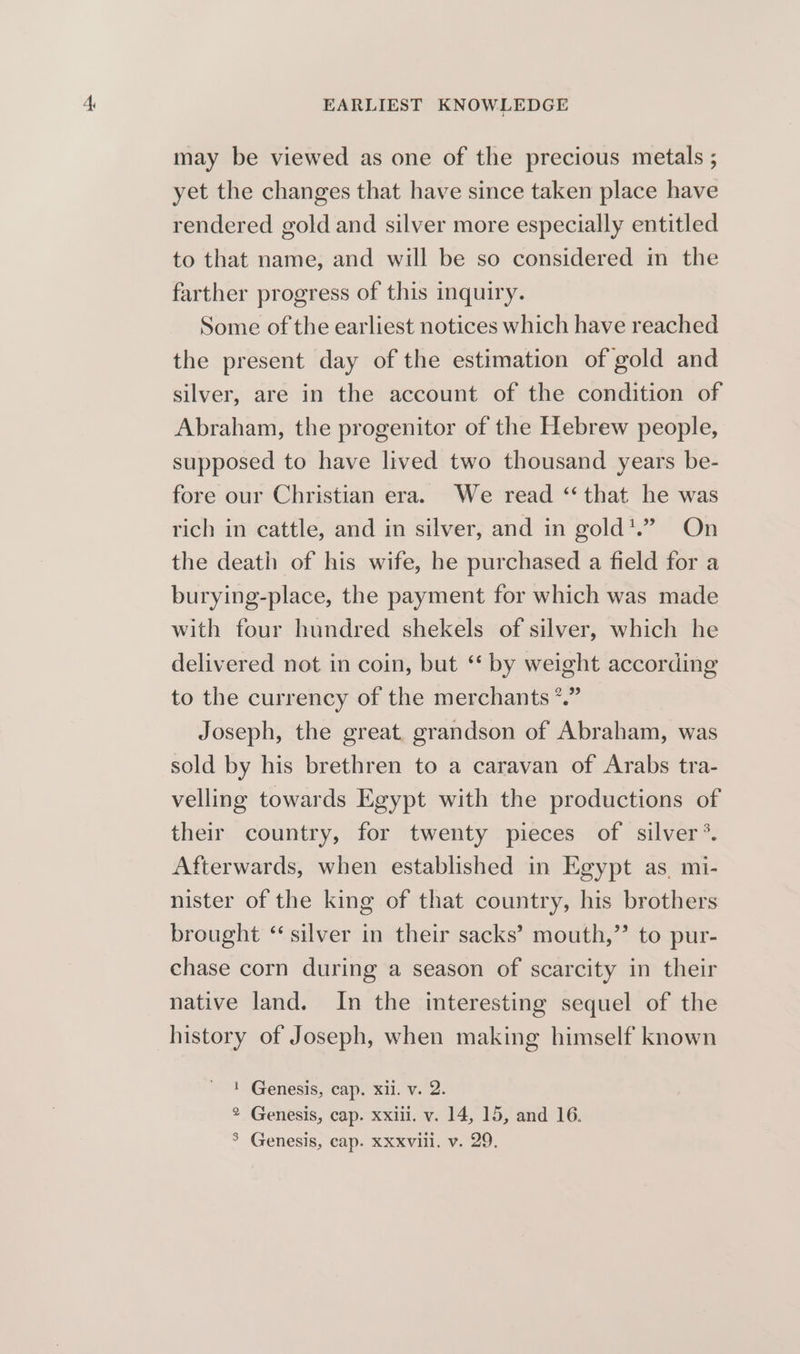 may be viewed as one of the precious metals ; yet the changes that have since taken place have rendered gold and silver more especially entitled to that name, and will be so considered in the farther progress of this inquiry. Some of the earliest notices which have reached the present day of the estimation of gold and silver, are in the account of the condition of Abraham, the progenitor of the Hebrew people, supposed to have lived two thousand years be- fore our Christian era. We read ‘that he was rich in cattle, and in silver, and in gold*.”. On the death of his wife, he purchased a field for a burying-place, the payment for which was made with four hundred shekels of silver, which he delivered not in coin, but ‘* by weight according to the currency of the merchants *.” Joseph, the great, grandson of Abraham, was sold by his brethren to a caravan of Arabs tra- velling towards Egypt with the productions of their country, for twenty pieces of silver*. Afterwards, when established in Egypt as, mi- nister of the king of that country, his brothers brought “silver in their sacks’ mouth,’’ to pur- chase corn during a season of scarcity in their native land. In the interesting sequel of the history of Joseph, when making himself known ! Genesis, cap. xl. v. 2. ® Genesis, cap. xxi. v. 14, 15, and 16.