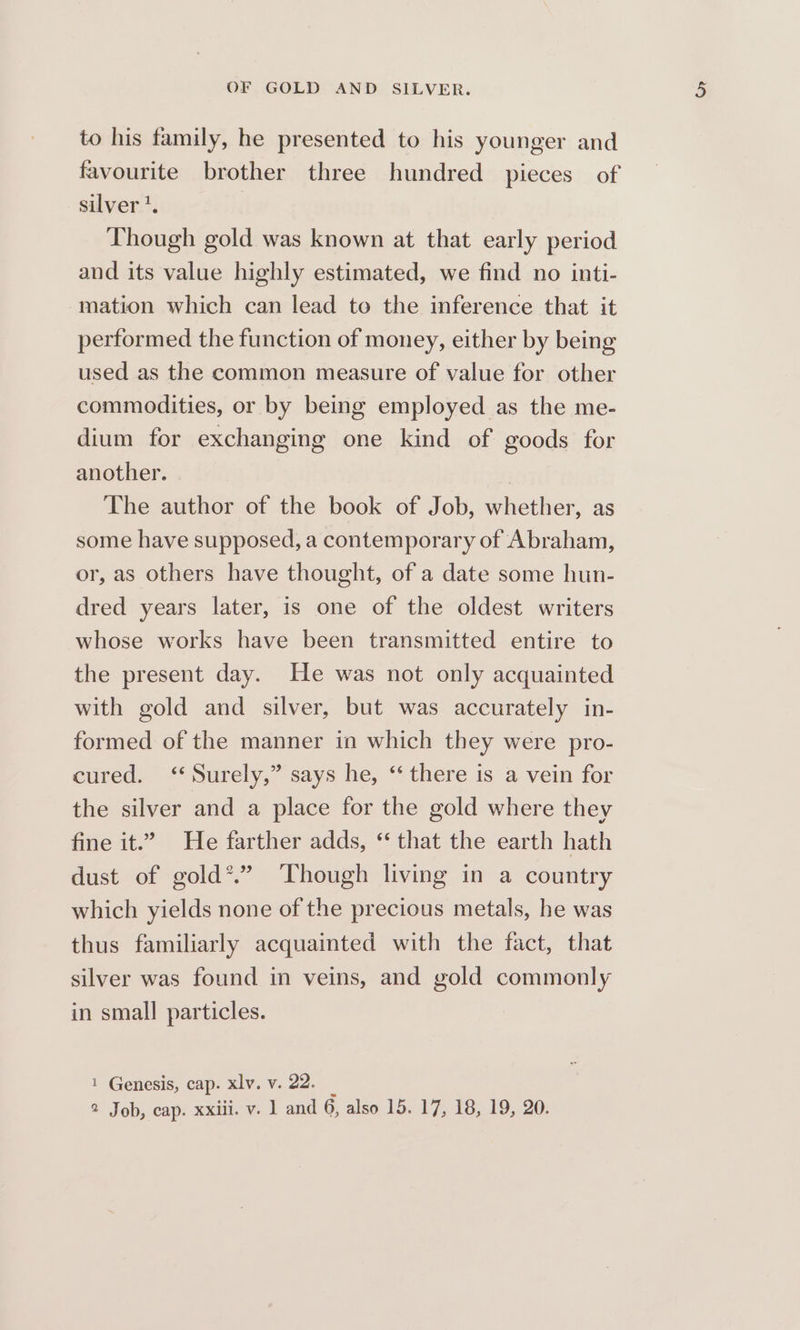 to his family, he presented to his younger and favourite brother three hundred pieces of silver’. Though gold was known at that early period and its value highly estimated, we find no inti- ‘mation which can lead to the inference that it performed the function of money, either by being used as the common measure of value for other commodities, or by being employed as the me- dium for exchanging one kind of goods for another. | The author of the book of Job, whether, as some have supposed, a contemporary of Abraham, or, as others have thought, of a date some hun- dred years later, is one of the oldest writers whose works have been transmitted entire to the present day. He was not only acquainted with gold and silver, but was accurately in- formed of the manner in which they were pro- cured. ‘ Surely,” says he, “there is a vein for the silver and a place for the gold where they fine it.” He farther adds, ‘‘ that the earth hath dust of gold*.” Though living in a country which yields none of the precious metals, he was thus familiarly acquainted with the fact, that silver was found in veins, and gold commonly in small particles. 1 Genesis, cap. xlv. v. 22. _