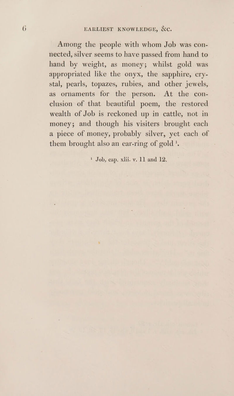 Among the people with whom Job was con- nected, silver seems to have passed from hand to hand by weight, as money; whilst gold was appropriated like the onyx, the sapphire, cry- stal, pearls, topazes, rubies, and other jewels, as ornaments for the person. At the con- clusion of that beautiful poem, the restored wealth of Job is reckoned up in cattle, not in money; and though his visiters brought each a piece of money, probably silver, yet each of them brought also an ear-ring of gold *. ' Job, cap. xlii. v. 11 and 12.