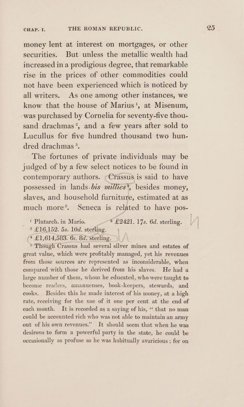 money lent at interest on mortgages, or other securities. But unless the metallic wealth had increased in a prodigious degree, that remarkable rise in the prices of other commodities could not have been experienced which is noticed by all writers. As one among other instances, we know that the house of Marius', at Misenum, -was purchased by Cornelia for seventy-five thou- sand drachmas*, and a few years after sold to Lucullus for five hundred thousand two hun- dred drachmas *. The fortunes of private individuals may be judged of by a few select notices to be found in contemporary authors. -Crassus is said to have possessed in lands: bis millies*, besides money, slaves, and household furniture, estimated at as 1 Plutarch. in Mario. ~~ * £242], 17s. 6d. sterling. $ £16,152. 5s. 10d. sterling. >’ Though Crassus had several silver mines and estates of great value, which were profitably managed, yet his revenues from those sources are represented as inconsiderable, when compared with those he derived from his slaves. He had a large number of them, whom he educated, who were taught to become readers, amanuenses, book-keepers, stewards, and cooks. Besides this he made interest of his money, at a high rate, receiving for the use of it one per cent. at the end of each month. It is recorded as a saying of his, “ that no man could be accounted rich who was not able to maintain an army out of his own revenues.” It should seem that when he was desirons to form a powerful party in the state, he could be occasionally as profuse as he was habitually avaricious ; for on