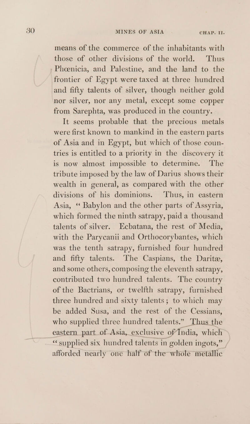 means of the commerce of the inhabitants with those of other divisions of the world. Thus frontier of Kgypt were taxed at three hundred and fifty talents of silver, though neither gold nor silver, nor any metal, except some copper from Sarephta, was produced in the country. It seems probable that the precious metals were first known to mankind in the eastern parts of Asia and in Egypt, but which of those coun- tries is entitled to a priority in the discovery it is now almost impossible to determine. ‘The tribute imposed by the law of Darius shows their wealth in general, as compared with the other divisions of his dominions. ‘Thus, in eastern Asia, ‘‘ Babylon and the other parts of Assyria, which formed the ninth satrapy, paid a thousand talents of silver. Ecbatana, the rest of Media, with the Parycanii and Orthocorybantes, which was the tenth satrapy, furnished four hundred and fifty talents. ‘The Caspians, the Darite, and some others, composing the eleventh satrapy, contributed two hundred talents. The country of the Bactrians, or twelfth satrapy, furnished three hundred and sixty talents; to which may be added Susa, and the rest of the Cessians, who supplied three hundred talents.” ‘Thus the eastern. part. of Asia, exclusive of India, which “ supplied six hundred talents in golden ingots,” / afforded nearly one half of the whole metallic