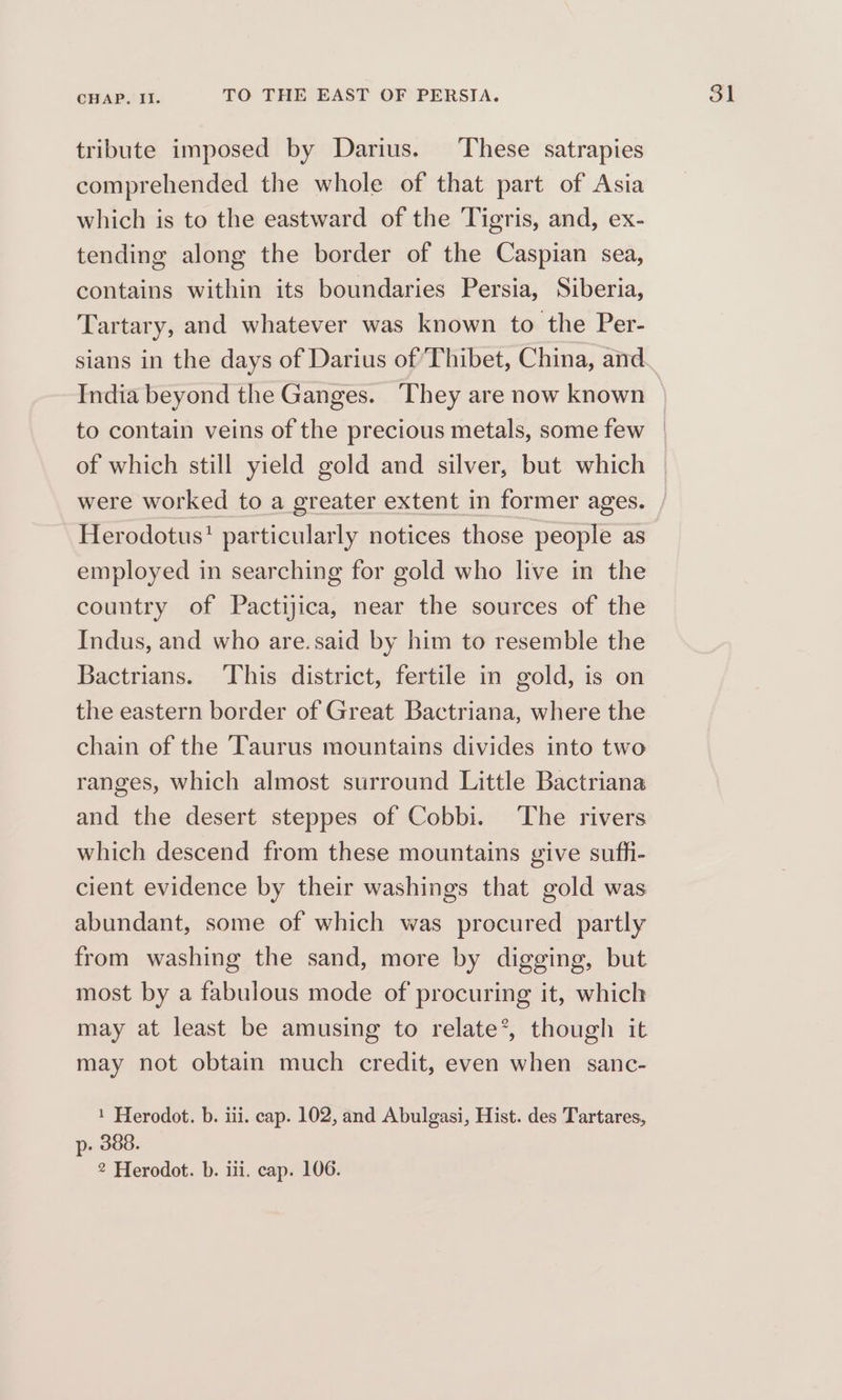 tribute imposed by Darius. ‘These satrapies comprehended the whole of that part of Asia which is to the eastward of the Tigris, and, ex- tending along the border of the Caspian sea, contains within its boundaries Persia, Siberia, Tartary, and whatever was known to the Per- India beyond the Ganges. They are now known were worked to a greater extent in former ages. Herodotus! particularly notices those people as employed in searching for gold who live in the country of Pactijica, near the sources of the Indus, and who are.said by him to resemble the Bactrians. This district, fertile in gold, is on the eastern border of Great Bactriana, where the chain of the ‘Taurus mountains divides into two ranges, which almost surround Little Bactriana and the desert steppes of Cobbi. The rivers which descend from these mountains give sufti- cient evidence by their washings that gold was abundant, some of which was procured partly from washing the sand, more by digging, but most by a fabulous mode of procuring it, which may at least be amusing to relate’, though it may not obtain much credit, even when sanc- 1 Herodot. b. iii. cap. 102, and Abulgasi, Hist. des Tartares, p- 388. 2 Herodot. b. iii. cap. 106.