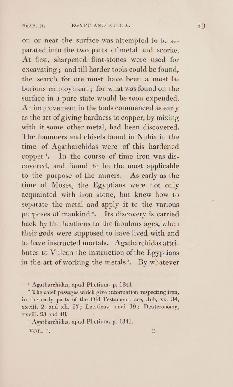 on or near the surface was attempted to be se- parated into the two parts of metal and scoria. At first, sharpened flint-stones were used for excavating; and till harder tools could be found, the search for ore must have been a most la- borious employment ; for what was found on the surface in a pure state would be soon expended. An improvement in the tools commenced as early as the art of giving hardness to copper, by mixing with it some other metal, had been discovered. The hammers and chisels found in Nubia in the time of Agatharchidas were of this hardened copper’. In the course of time iron was dis- covered, and found to be the most applicable to the purpose of the miners. As early as the time of Moses, the Egyptians were not only acquainted with iron stone, but knew how to separate the metal and apply it to the various purposes of mankind *. Its discovery is carried back by the heathens to the fabulous ages, when their gods were supposed to have lived with and to have instructed mortals. Agatharchidas attri- butes to Vulcan the instruction of the Egyptians in the art of working the metals*. By whatever ' Agatharchidas, apud Photium, p. 1341. 2 The chief passages which give information respecting iron, in the early parts of the Old Testament, are, Job, xx. 34, xxviii, 2, and xli. 27; Leviticus, xxvi. 19; Deuteronomy, Xxvili. 23 and 48. 3 Agatharchidas, apud Photium, p. 134].