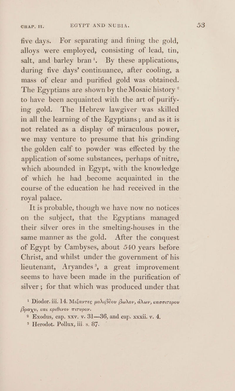 five days. For separating and fining the gold, alloys were employed, consisting of lead, tin, salt, and barley bran’. By these applications, during five days’ continuance, after cooling, a mass of clear and purified gold was obtained. The Egyptians are shown by the Mosaic history * to have been acquainted with the art of purity- ing gold. The Hebrew lawgiver was skilled in all the learning of the Egyptians; and as it is not related as a display of miraculous power, we may venture to presume that his grinding the golden calf to powder was effected by the application of some substances, perhaps of nitre, which abounded in Egypt, with the knowledge of which he had ,become acquainted in the course of the education he had received in the royal palace. It is probable, though we have now no notices on the subject, that the Egyptians managed their silver ores in the smelting-houses in the same manner as the gold. After the conquest of Egypt by Cambyses, about 540 years before Christ, and whilst under the government of his lieutenant, Aryandes*, a great improvement silver ; for that which was produced under that 1 Diodor. iii. 14. MiZavrec pods3dov Bwrov, ddwv, kagotrepou Bpaxy, Kae kpiOcvoy mirupor. 3 Herodot. Pollux, iii. s. 87.