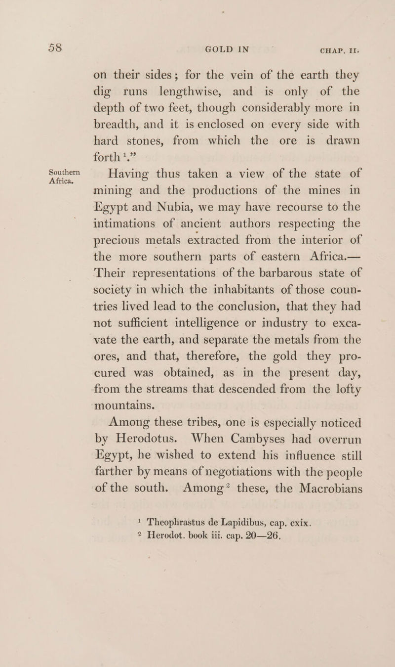 Or OO Southern Africa. GOLD IN CHAP. II. on their sides; for the vein of the earth they dig runs lengthwise, and is only of the depth of two feet, though considerably more in breadth, and it is enclosed on every side with hard stones, from which the ore is drawn forth *.” Having thus taken a view of the state of mining and the productions of the mines in Egypt and Nubia, we may have recourse to the intimations of ancient authors respecting the precious metals extracted from the interior of the more southern parts of eastern Africa.— Their representations of the barbarous state of society in which the inhabitants of those coun- tries lived lead to the conclusion, that they had not sufficient intelligence or industry to exca- vate the earth, and separate the metals from the ores, and that, therefore, the gold they pro- cured was obtained, as in the present day, from the streams that descended from the lofty mountains. Among these tribes, one is especially noticed by Herodotus. When Cambyses had overrun Egypt, he wished to extend his influence still farther by means of negotiations with the people of the south. Among’ these, the Macrobians ! Theophrastus de Lapidibus, cap. cxix.