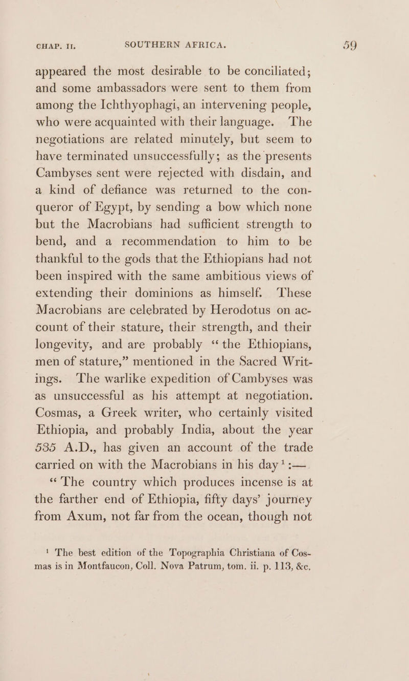 appeared the most desirable to be conciliated; and some ambassadors were sent to them from among the Ichthyophagi, an intervening people, who were acquainted with their language. ‘The negotiations are related minutely, but seem to have terminated unsuccessfully; as the presents Cambyses sent were rejected with disdain, and a kind of defiance was returned to the con- queror of Egypt, by sending a bow which none but the Macrobians had sufficient strength to bend, and a recommendation to him to be thankful to the gods that the Ethiopians had not been inspired with the same ambitious views of extending their dominions as himself. ‘These Macrobians are celebrated by Herodotus on ac- count of their stature, their strength, and their longevity, and are probably “the Ethiopians, men of stature,” mentioned in the Sacred Writ- ings. ‘The warlike expedition of Cambyses was as unsuccessful as his attempt at negotiation. Ethiopia, and probably India, about the year 585 A.D., has given an account of the trade carried on with the Macrobians in his day * :— “The country which produces incense is at the farther end of Ethiopia, fifty days’ journey from Axum, not far from the ocean, though not ' The best edition of the Topographia Christiana of Cos-