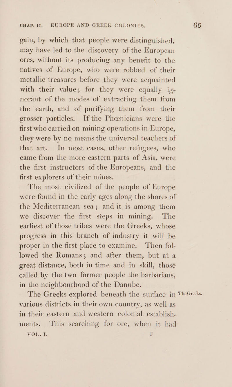 gain, by which that people were distinguished, may have led to the discovery of the European ores, without its producing any benefit to the natives of Europe, who were robbed of their metallic treasures before they were acquainted with their value; for they were equally ig- norant of the modes of extracting them from the earth, and of purifying them from their erosser particles. Ifthe Phoenicians were the first who carried on mining operations in Europe, that art. In most cases, other refugees, who came from the more eastern parts of Asia, were the first instructors of the Kuropeans, and the first explorers of their mines. The most civilized of the people of Europe were found in the early ages along the shores of the Mediterranean sea; and it is among them we discover the first steps in mining. The earliest of those tribes were the Greeks, whose progress in this branch of industry it will be proper in the first place to examine. ‘Then fol- lowed the Romans; and after them, but at a great distance, both in time and in skill, those called by the two former people the barbarians, in the neighbourhood of the Danube. various districts in their own country, as well as in their eastern and western colonial establish- ments. This searching for ore, when it had VOL. I. Pr