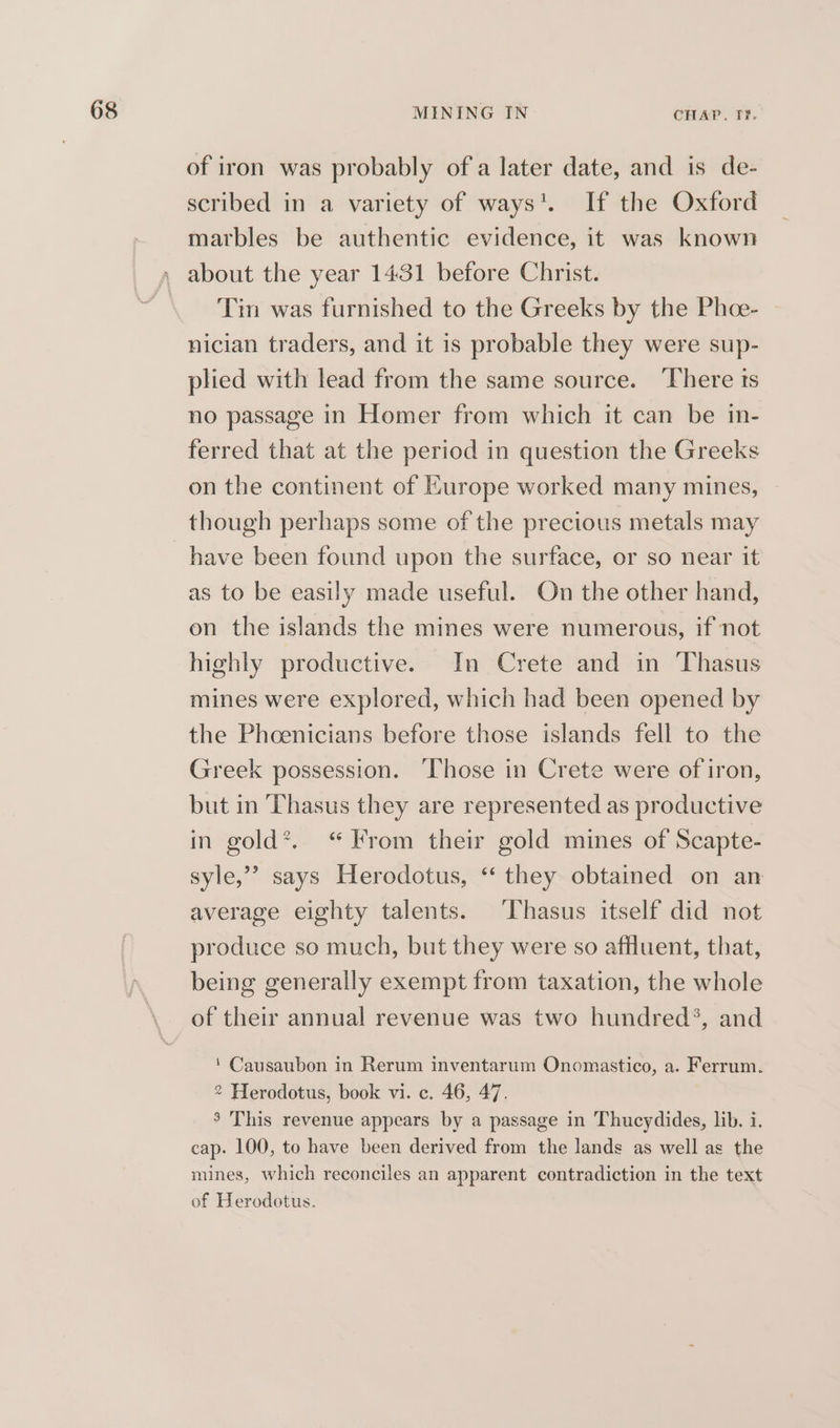 of iron was probably of a later date, and is de- scribed in a variety of ways’. If the Oxford marbles be authentic evidence, it was known about the year 1431 before Christ. Tin was furnished to the Greeks by the Phoe- nician traders, and it is probable they were sup- plied with lead from the same source. There ts no passage in Homer from which it can be in- ferred that at the period in question the Greeks on the continent of Europe worked many mines, though perhaps some of the precious metals may as to be easily made useful. On the other hand, on the islands the mines were numerous, if not highly productive. In Crete and in Thasus mines were explored, which had been opened by the Phoenicians before those islands fell to the Greek possession. ‘Those in Crete were of iron, but in TPhasus they are represented as productive in gold’. “From their gold mines of Scapte- syle,” says Herodotus, ‘ they obtained on an average eighty talents. Thasus itself did not produce so much, but they were so affluent, that, being generally exempt from taxation, the whole of their annual revenue was two hundred®, and ‘ Causaubon in Rerum inventarum Onomastico, a. Ferrum. 2 Herodotus, book vi. c. 46, 47. ° This revenue appears by a passage in Thucydides, lib. i. cap. 100, to have been derived from the lands as well as the mines, which reconciles an apparent contradiction in the text of Herodotus.
