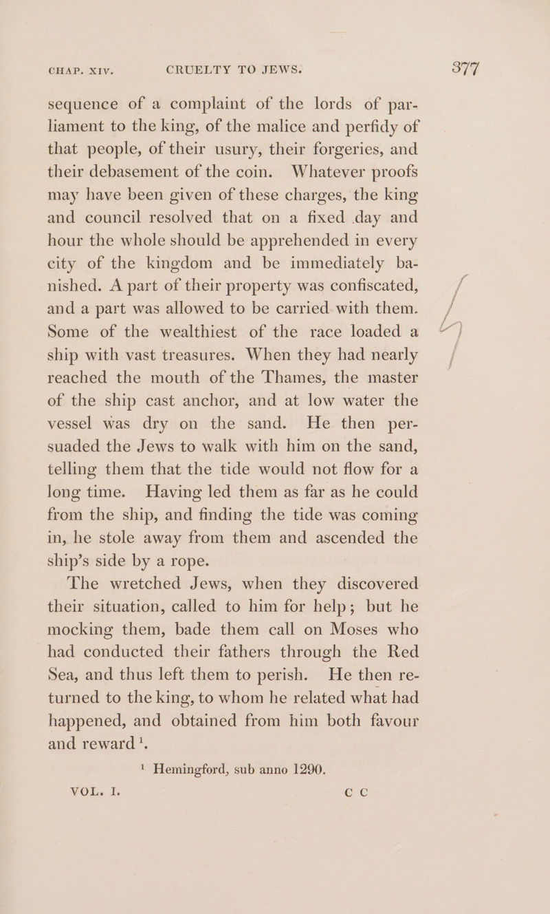 sequence of a complaint of the lords of par- liament to the king, of the malice and perfidy of that people, of their usury, their forgeries, and their debasement of the coin. Whatever proofs may have been given of these charges, the king and council resolved that on a fixed day and hour the whole should be apprehended in every city of the kingdom and be immediately ba- nished. A part of their property was confiscated, and a part was allowed to be carried with them. Some of the wealthiest of the race loaded a ship with vast treasures. When they had nearly reached the mouth of the Thames, the master of the ship cast anchor, and at low water the vessel was dry on the sand. He then per- suaded the Jews to walk with him on the sand, telling them that the tide would not flow for a long time. Having led them as far as he could from the ship, and finding the tide was coming in, he stole away from them and ascended the ship’s side by a rope. The wretched Jews, when they discovered their situation, called to him for help; but he mocking them, bade them call on Moses who had conducted their fathers through the Red Sea, and thus left them to perish. He then re- turned to the king, to whom he related what had happened, and obtained from him both favour and reward '. ' Hemingford, sub anno 1290. VOL, I. eC