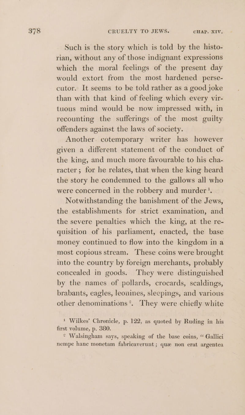 Such is the story which is told by the histo- rian, without any of those indignant expressions which the moral feelings of the present day would extort from the most hardened perse- cutor. It seems to be told rather as a good joke than with that kind of feeling which every vir- tuous mind would be now impressed with, in recounting the sufferings of the most guilty offenders against the laws of society. Another cotemporary writer has however given a different statement of the conduct of the king, and much more favourable to his cha- racter; for he relates, that when the king heard the story he condemned to the gallows all who were concerned in the robbery and murder‘. Notwithstanding the banishment of the Jews, the establishments for strict examination, and the severe penalties which the king, at the re- quisition of his parliament, enacted, the base money continued to flow into the kingdom in a most copious stream. These coins were brought into the country by foreign merchants, probably concealed in goods. They were distinguished by the names of pollards, crocards, scaldings, brabants, eagles, leouines, sleepings, and various other denominations *. ‘They were chiefly white ' Wilkes’ Chronicle, p. 122, as quoted by Ruding in his first volume, p. 380. * Walsingham says, speaking of the base coins, “ Gallici nempe hance monetam fabricaverunt ; que non erat argentea