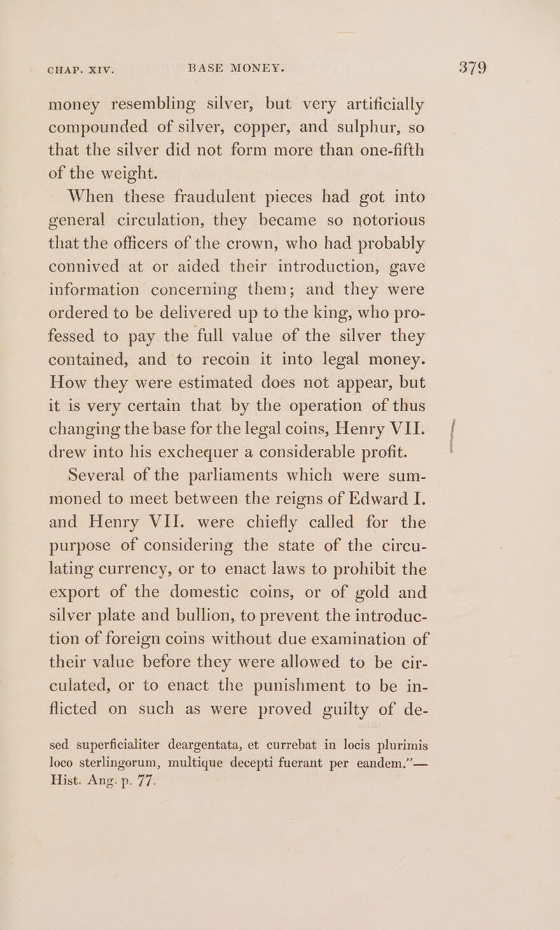 money resembling silver, but very artificially compounded of silver, copper, and sulphur, so that the silver did not form more than one-fifth of the weight. When these fraudulent pieces had got into general circulation, they became so notorious that the officers of the crown, who had probably connived at or aided their introduction, gave information concerning them; and they were ordered to be delivered up to the king, who pro- fessed to pay the full value of the silver they contained, and to recoin it into legal money. How they were estimated does not appear, but it is very certain that by the operation of thus changing the base for the legal coins, Henry VII. drew into his exchequer a considerable profit. Several of the parliaments which were sum- moned to meet between the reigns of Edward I. purpose of considering the state of the circu- lating currency, or to enact laws to prohibit the export of the domestic coins, or of gold and silver plate and bullion, to prevent the introduc- tion of foreign coins without due examination of their value before they were allowed to be cir- culated, or to enact the punishment to be in- flicted on such as were proved guilty of de- sed superficialiter deargentata, et currebat in locis plurimis loco sterlingorum, multique decepti fuerant per eandem.”— Hist. Ang. p. 77. ep