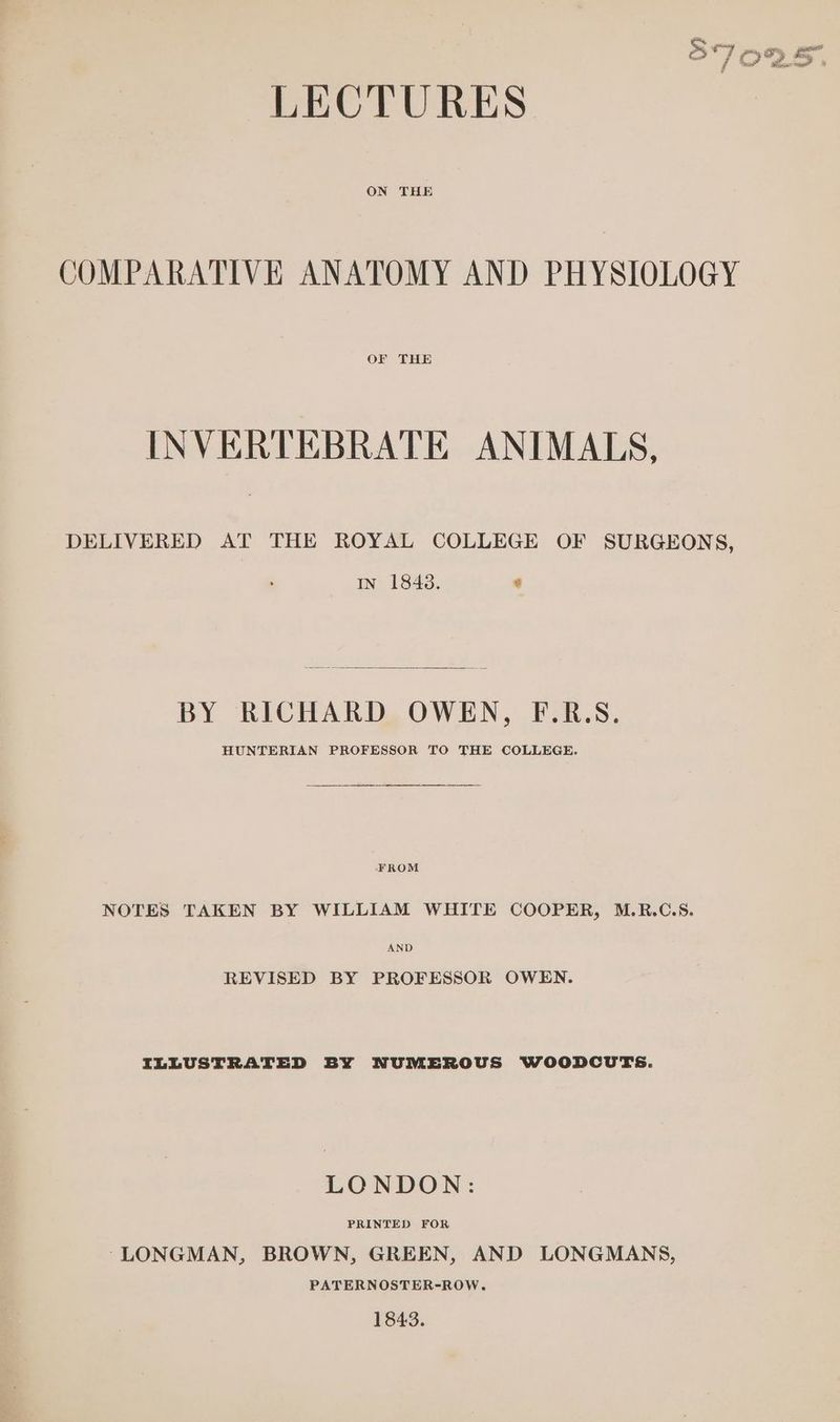 5 10 35, LECTURES ON THE COMPARATIVE ANATOMY AND PHYSIOLOGY OF THE INVERTEBRATE ANIMALS, DELIVERED AT THE ROYAL COLLEGE OF SURGEONS, IN 1848. 8 BY RICHARD OWEN, F.R.S. HUNTERIAN PROFESSOR TO THE COLLEGE. FROM NOTES TAKEN BY WILLIAM WHITE COOPER, M.R.C.S. AND REVISED BY PROFESSOR OWEN. ILLUSTRATED BY NUMEROUS WOODCUTS. LONDON: “LONGMAN, BROWN, GREEN, AND LONGMANS, PATERNOSTER-ROW. 1843.