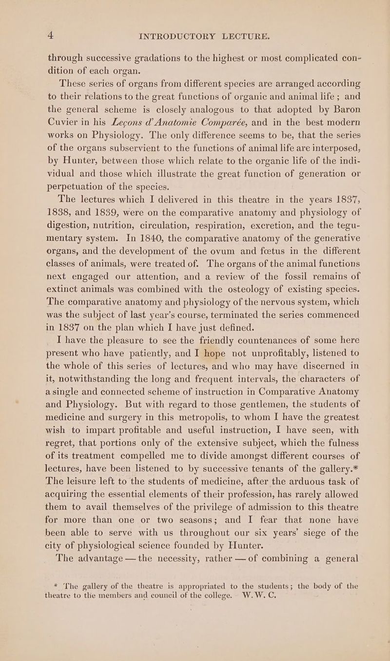 through successive gradations to the highest or most complicated con- dition of each organ. These series of organs from different species are arranged according to their relations to the great functions of organic and animal life; and the general scheme is closely analogous to that adopted by Baron Cuvier in his Lecons d’ Anatomie Comparée, and in the best modern works on Physiology. The only difference seems to be, that the series of the organs subservient to the functions of animal life are interposed, by Hunter, between those which relate to the organic life of the indi- vidual and those which illustrate the great function of generation or perpetuation of the species. The lectures which I delivered in this theatre in the years 1837, 1838, and 1839, were on the comparative anatomy and physiology of digestion, nutrition, circulation, respiration, excretion, and the tegu- mentary system. In 1840, the comparative anatomy of the generative organs, and the development of the ovum and foetus in the different classes of animals, were treated of. The organs of the animal functions next engaged our attention, and a review of the fossil remains of extinct animals was combined with the osteology of existing species. The comparative anatomy and physiology of the nervous system, which was the subject of last year’s course, terminated the series commenced in 1837 on the plan which I have just defined. I have the pleasure to see the friendly countenances of some here present who have patiently, and I hope not unprofitably, listened to the whole of this series of lectures, and who may have discerned in it, notwithstanding the long and frequent intervals, the characters of a single and connected scheme of instruction in Comparative Anatomy and Physiology. But with regard to those gentlemen, the students of medicine and surgery in this metropolis, to whom I have the greatest wish to impart profitable and useful instruction, I have seen, with regret, that portions only of the extensive subject, which the fulness of its treatment compelled me to divide amongst different courses of lectures, have been listened to by successive tenants of the gallery.* The leisure left to the students of medicine, after the arduous task of acquiring the essential elements of their profession, has rarely allowed them to avail themselves of the privilege of admission to this theatre for more than one or two seasons; and I fear that none have been able to serve with us throughout our six years’ siege of the city of physiological science founded by Hunter. The advantage — the necessity, rather —of combining a general * The gallery of the theatre is appropriated to the students; the body of the theatre to the members and council of the college. W.W. C,