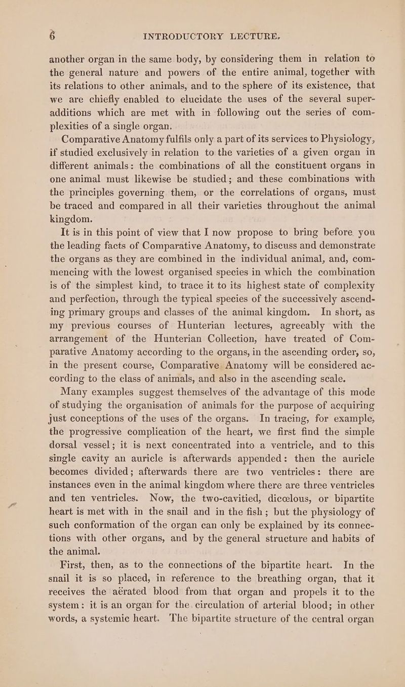another organ in the same body, by considering them in relation to the general nature and powers of the entire animal, together with its relations to other animals, and to the sphere of its existence, that we are chiefly enabled to elucidate the uses of the several super- additions which are met with in following out the series of com- plexities of a single organ. Comparative Anatomy fulfils only a part of its services to Physiology, if studied exclusively in relation to the varieties of a given organ in different animals: the combinations of all the constituent organs in one animal must likewise be studied; and these combinations with the principles governing them, or the correlations of organs, must be traced and compared in all their varieties throughout the animal kingdom. It is in this point of view that I now propose to bring before you the leading facts of Comparative Anatomy, to discuss and demonstrate the organs as they are combined in the individual animal, and, com- mencing with the lowest organised species in which the combination is of the simplest kind, to trace it to its highest state of complexity and perfection, through the typical species of the successively ascend- ing primary groups and classes of the animal kingdom. In short, as my previous courses of Hunterian lectures, agreeably with the arrangement of the Hunterian Collection, have treated of Com- parative Anatomy according to the organs, in the ascending order, so, in the present course, Comparative Anatomy will be considered ac- cording to the class of animals, and also in the ascending scale. Many examples suggest themselves of the advantage of this mode of studying the organisation of animals for the purpose of acquiring just conceptions of the uses of the organs. In tracing, for example, the progressive complication of the heart, we first find the simple dorsal vessel; it is next concentrated into a ventricle, and to this single cavity an auricle is afterwards appended: then the auricle becomes divided; afterwards there are two ventricles: there are instances even in the animal kingdom where there are three ventricles and ten ventricles. Now, the two-cavitied, diccelous, or bipartite heart is met with in the snail and in the fish; but the physiology of such conformation of the organ can only be explained by its connec- tions with other organs, and by the general structure and habits of the animal. First, then, as to the connections of the bipartite heart. In the snail it is so placed, in reference to the breathing organ, that it receives the aerated blood from that organ and propels it to the system: it is an organ for the. circulation of arterial blood; in other words, a systemic heart. ‘The bipartite structure of the central organ