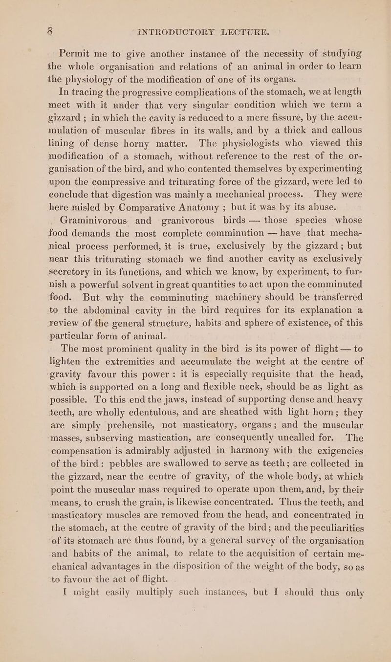 Permit me to give another instance of the necessity of studying the whole organisation and relations of an animal in order to learn the physiology of the modification of one of its organs. In tracing the progressive complications of the stomach, we at length meet with it under that very singular condition which we term a gizzard ; in which the cavity is reduced to a mere fissure, by the aceu- mulation of muscular fibres in its walls, and by a thick and callous lining of dense horny matter. The physiologists who viewed this modification of a stomach, without reference to the rest of the or- ganisation of the bird, and who contented themselves by experimenting upon the compressive and triturating force of the gizzard, were led to conclude that digestion was mainly a mechanical process. They were here misled by Comparative Anatomy ; but it was by its abuse. Graminivorous and granivorous birds — those species whose food demands the most complete comminution — have that mecha- nical process performed, it is true, exclusively by the gizzard; but near this triturating stomach we find another cavity as exclusively secretory in its functions, and which we know, by experiment, to fur- nish a powerful solvent in great quantities to act upon the comminuted food. But why the comminuting machinery should be transferred to the abdominal cavity in the bird requires for its explanation a review of the general structure, habits and sphere of existence, of this particular form of animal. The most prominent quality in the bird is its power of flight — to lighten the extremities and accumulate the weight at the centre of ‘gravity favour this power: it is especially requisite that the head, which is supported on a long and flexible neck, should be as light as possible. To this end the jaws, instead of supporting dense and heavy teeth, are wholly edentulous, and are sheathed with light horn; they are simply prehensile, not masticatory, organs; and the muscular masses, subserving mastication, are consequently uncalled for. The compensation is admirably adjusted in harmony with the exigencies of the bird: pebbles are swallowed to serve as teeth; are collected in the gizzard, near the centre of gravity, of the whole body, at which point the muscular mass required to operate upon them, and, by their means, to crush the grain, is likewise concentrated. Thus the teeth, and ‘masticatory muscles are removed from the head, and concentrated in the stomach, at the centre of gravity of the bird; and the peculiarities of its stomach are thus found, by a general survey of the organisation and habits of the animal, to relate to the acquisition of certain me- chanical advantages in the disposition of the weight of the body, so as to favour the act of flight. { might easily multiply such instances, but I should thus only