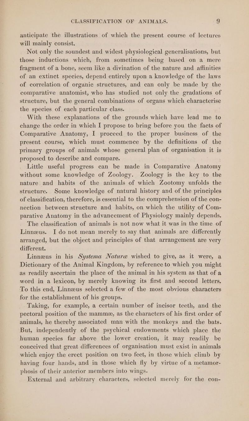 anticipate the illustrations of which the present course of lectures will mainly consist. Not only the soundest and widest physiological generalisations, but those inductions which, from sometimes being based on a mere fragment of a bone, seem like a divination of the nature and affinities of an extinct species, depend entirely upon a knowledge of the laws of correlation of organic structures, and can only be made by the comparative anatomist, who has studied not only the gradations of structure, but the general combinations of organs which characterise the species of each particular class. With these explanations of the grounds which have lead me to change the order in which I propose to bring before you the facts of Comparative Anatomy, I proceed to the proper business of the present course, which must commence by the definitions of the primary groups of animals whose general plan of organisation it is proposed to describe and compare. Little useful progress can be made in Comparative Anatomy without some knowledge of Zoology. Zoology is the key to the nature and habits of the animals of which Zootomy unfolds the structure. Some knowledge of natural history and of the principles of classification, therefore, is essential to the comprehension of the con- nection between structure and habits, on which the utility of Com- parative Anatomy in the advancement of Physiology mainly depends. The classification of animals is not now what it was in the time of Linneus. I do not mean merely to say that animals are differently arranged, but the object and principles of that arrangement are very different. Linnzus in his Systema Nature wished to give, as it were, a Dictionary of the Animal Kingdom, by reference to which you might as readily ascertain the place of the animal in his system as that of a word in a lexicon, by merely knowing its first and second letters, To this end, Linneus selected a few of the most obvious characters for the establishment of his groups. Taking, for example, a certain number of incisor teeth, and the pectoral position of the mamme, as the characters of his first order of animals, he thereby associated man with the monkeys and the bats. But, independently of the psychical endowments which place the human species far above the lower creation, it may readily be conceived that great differences of organisation must exist in animals which enjoy the erect position on two feet, in those which climb by having four hands, and in those which fly by virtue of a metamor- phosis of their anterior members into wings. y External and arbitrary characters, selected merely for the con-