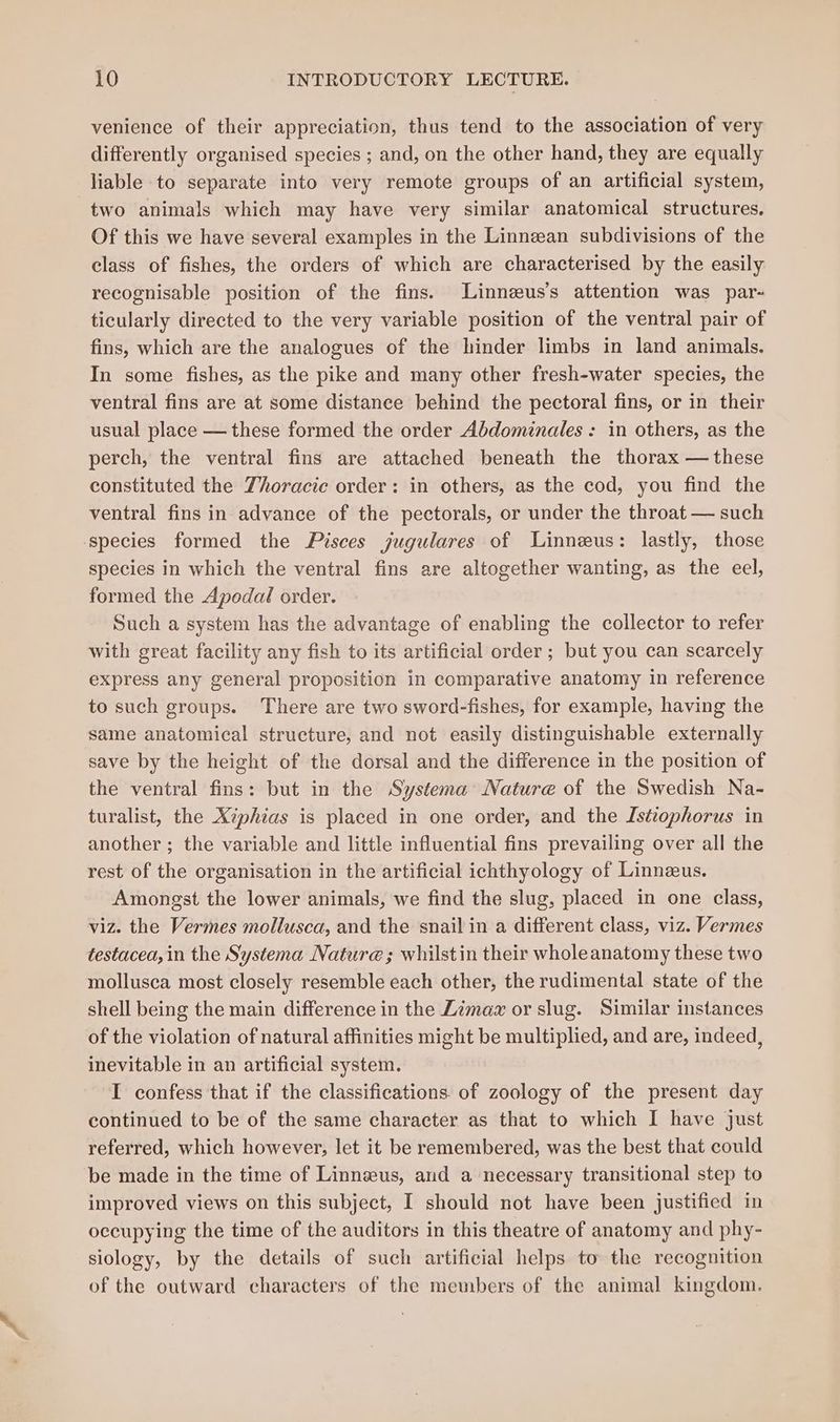 venience of their appreciation, thus tend to the association of very differently organised species ; and, on the other hand, they are equally liable to separate into very remote groups of an artificial system, two animals which may have very similar anatomical structures. Of this we have several examples in the Linnean subdivisions of the class of fishes, the orders of which are characterised by the easily recognisable position of the fins. Linnzus’s attention was par- ticularly directed to the very variable position of the ventral pair of fins, which are the analogues of the hinder limbs in land animals. In some fishes, as the pike and many other fresh-water species, the ventral fins are at some distance behind the pectoral fins, or in their usual place — these formed the order Abdominales : in others, as the perch, the ventral fins are attached beneath the thorax — these constituted the Zhoracie order: in others, as the cod, you find the ventral fins in advance of the pectorals, or under the throat — such species formed the Pisces jugulares of Linneus: lastly, those species in which the ventral fins are altogether wanting, as the eel, formed the Apodal order. Such a system has the advantage of enabling the collector to refer with great facility any fish to its artificial order ; but you can scarcely express any general proposition in comparative anatomy in reference to such groups. There are two sword-fishes, for example, having the same anatomical structure, and not easily distinguishable externally save by the height of the dorsal and the difference in the position of the ventral fins: but in the Systema Nature of the Swedish Na- turalist, the Xiphias is placed in one order, and the Istiophorus in another ; the variable and little influential fins prevailing over all the rest of the organisation in the artificial ichthyology of Linneus. Amongst the lower animals, we find the slug, placed in one class, viz. the Vermes mollusca, and the snail in a different class, viz. Vermes testacea, in the Systema Nature; whilstin their wholeanatomy these two mollusca most closely resemble each other, the rudimental state of the shell being the main difference in the Zimaz or slug. Similar instances of the violation of natural affinities might be multiplied, and are, indeed, inevitable in an artificial system. I confess that if the classifications. of zoology of the present day continued to be of the same character as that to which I have just referred, which however, let it be remembered, was the best that could be made in the time of Linnseus, and a necessary transitional step to improved views on this subject, I should not have been justified in occupying the time of the auditors in this theatre of anatomy and phy- siology, by the details of such artificial helps to the recognition of the outward characters of the members of the animal kingdom.